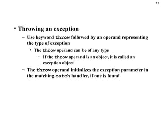 13
• Throwing an exception
– Use keyword throw followed by an operand representing
the type of exception
• The throw operand can be of any type
– If the throw operand is an object, it is called an
exception object
– The throw operand initializes the exception parameter in
the matching catch handler, if one is found
 