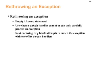 14
Rethrowing an Exception
• Rethrowing an exception
– Empty throw; statement
– Use when a catch handler cannot or can only partially
process an exception
– Next enclosing try block attempts to match the exception
with one of its catch handlers
 