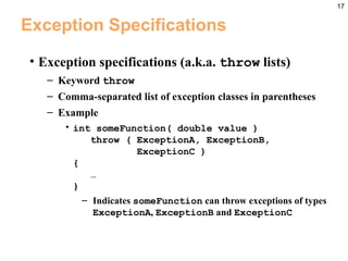17
Exception Specifications
• Exception specifications (a.k.a. throw lists)
– Keyword throw
– Comma-separated list of exception classes in parentheses
– Example
• int someFunction( double value )
throw ( ExceptionA, ExceptionB,
ExceptionC )
{
…
}
– Indicates someFunction can throw exceptions of types
ExceptionA, ExceptionB and ExceptionC
 