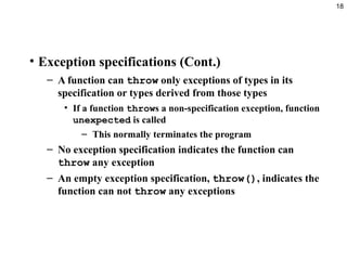 18
• Exception specifications (Cont.)
– A function can throw only exceptions of types in its
specification or types derived from those types
• If a function throws a non-specification exception, function
unexpected is called
– This normally terminates the program
– No exception specification indicates the function can
throw any exception
– An empty exception specification, throw(), indicates the
function can not throw any exceptions
 