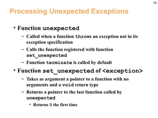 19
Processing Unexpected Exceptions
• Function unexpected
– Called when a function throws an exception not in its
exception specification
– Calls the function registered with function
set_unexpected
– Function terminate is called by default
• Function set_unexpected of <exception>
– Takes as argument a pointer to a function with no
arguments and a void return type
– Returns a pointer to the last function called by
unexpected
• Returns 0 the first time
 