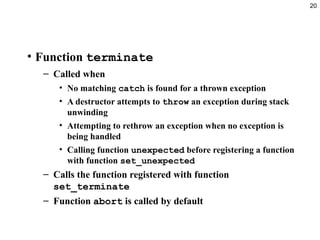 20
• Function terminate
– Called when
• No matching catch is found for a thrown exception
• A destructor attempts to throw an exception during stack
unwinding
• Attempting to rethrow an exception when no exception is
being handled
• Calling function unexpected before registering a function
with function set_unexpected
– Calls the function registered with function
set_terminate
– Function abort is called by default
 