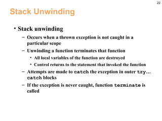22
Stack Unwinding
• Stack unwinding
– Occurs when a thrown exception is not caught in a
particular scope
– Unwinding a function terminates that function
• All local variables of the function are destroyed
• Control returns to the statement that invoked the function
– Attempts are made to catch the exception in outer try…
catch blocks
– If the exception is never caught, function terminate is
called
 