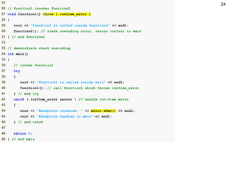 2425
26 // function1 invokes function2
27 void function1() throw ( runtime_error )
28 {
29 cout << "function2 is called inside function1" << endl;
30 function2(); // stack unwinding occur, return control to main
31 } // end function1
32
33 // demonstrate stack unwinding
34 int main()
35 {
36 // invoke function1
37 try
38 {
39 cout << "function1 is called inside main" << endl;
40 function1(); // call function1 which throws runtime_error
41 } // end try
42 catch ( runtime_error &error ) // handle run-time error
43 {
44 cout << "Exception occurred: " << error.what() << endl;
45 cout << "Exception handled in main" << endl;
46 } // end catch
47
48 return 0;
49 } // end main
 