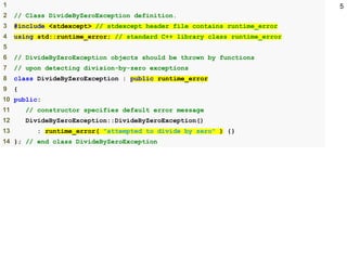51
2 // Class DivideByZeroException definition.
3 #include <stdexcept> // stdexcept header file contains runtime_error
4 using std::runtime_error; // standard C++ library class runtime_error
5
6 // DivideByZeroException objects should be thrown by functions
7 // upon detecting division-by-zero exceptions
8 class DivideByZeroException : public runtime_error
9 {
10 public:
11 // constructor specifies default error message
12 DivideByZeroException::DivideByZeroException()
13 : runtime_error( "attempted to divide by zero" ) {}
14 }; // end class DivideByZeroException
 