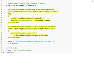 730
31 // enable user to enter two integers to divide
32 while ( cin >> number1 >> number2 )
33 {
34 // try block contains code that might throw exception
35 // and code that should not execute if an exception occurs
36 try
37 {
38 result = quotient( number1, number2 );
39 cout << "The quotient is: " << result << endl;
40 } // end try
41
42 // exception handler handles a divide-by-zero exception
43 catch ( DivideByZeroException &divideByZeroException )
44 {
45 cout << "Exception occurred: "
46 << divideByZeroException.what() << endl;
47 } // end catch
48
49 cout << "nEnter two integers (end-of-file to end): ";
50 } // end while
51
52 cout << endl;
53 return 0; // terminate normally
54 } // end main
 