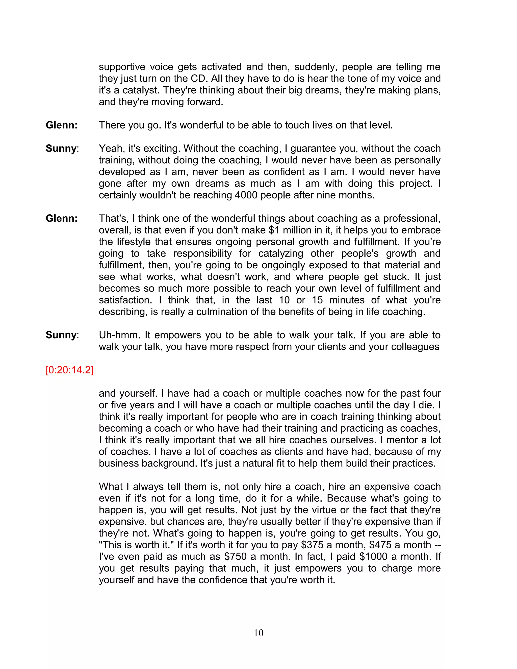 10 
supportive voice gets activated and then, suddenly, people are telling me they just turn on the CD. All they have to do is hear the tone of my voice and it's a catalyst. They're thinking about their big dreams, they're making plans, and they're moving forward. 
Glenn: There you go. It's wonderful to be able to touch lives on that level. 
Sunny: Yeah, it's exciting. Without the coaching, I guarantee you, without the coach training, without doing the coaching, I would never have been as personally developed as I am, never been as confident as I am. I would never have gone after my own dreams as much as I am with doing this project. I certainly wouldn't be reaching 4000 people after nine months. 
Glenn: That's, I think one of the wonderful things about coaching as a professional, overall, is that even if you don't make $1 million in it, it helps you to embrace the lifestyle that ensures ongoing personal growth and fulfillment. If you're going to take responsibility for catalyzing other people's growth and fulfillment, then, you're going to be ongoingly exposed to that material and see what works, what doesn't work, and where people get stuck. It just becomes so much more possible to reach your own level of fulfillment and satisfaction. I think that, in the last 10 or 15 minutes of what you're describing, is really a culmination of the benefits of being in life coaching. 
Sunny: Uh-hmm. It empowers you to be able to walk your talk. If you are able to walk your talk, you have more respect from your clients and your colleagues 
[0:20:14.2] 
and yourself. I have had a coach or multiple coaches now for the past four or five years and I will have a coach or multiple coaches until the day I die. I think it's really important for people who are in coach training thinking about becoming a coach or who have had their training and practicing as coaches, I think it's really important that we all hire coaches ourselves. I mentor a lot of coaches. I have a lot of coaches as clients and have had, because of my business background. It's just a natural fit to help them build their practices. 
What I always tell them is, not only hire a coach, hire an expensive coach even if it's not for a long time, do it for a while. Because what's going to happen is, you will get results. Not just by the virtue or the fact that they're expensive, but chances are, they're usually better if they're expensive than if they're not. What's going to happen is, you're going to get results. You go, "This is worth it." If it's worth it for you to pay $375 a month, $475 a month -- I've even paid as much as $750 a month. In fact, I paid $1000 a month. If you get results paying that much, it just empowers you to charge more yourself and have the confidence that you're worth it. 
 