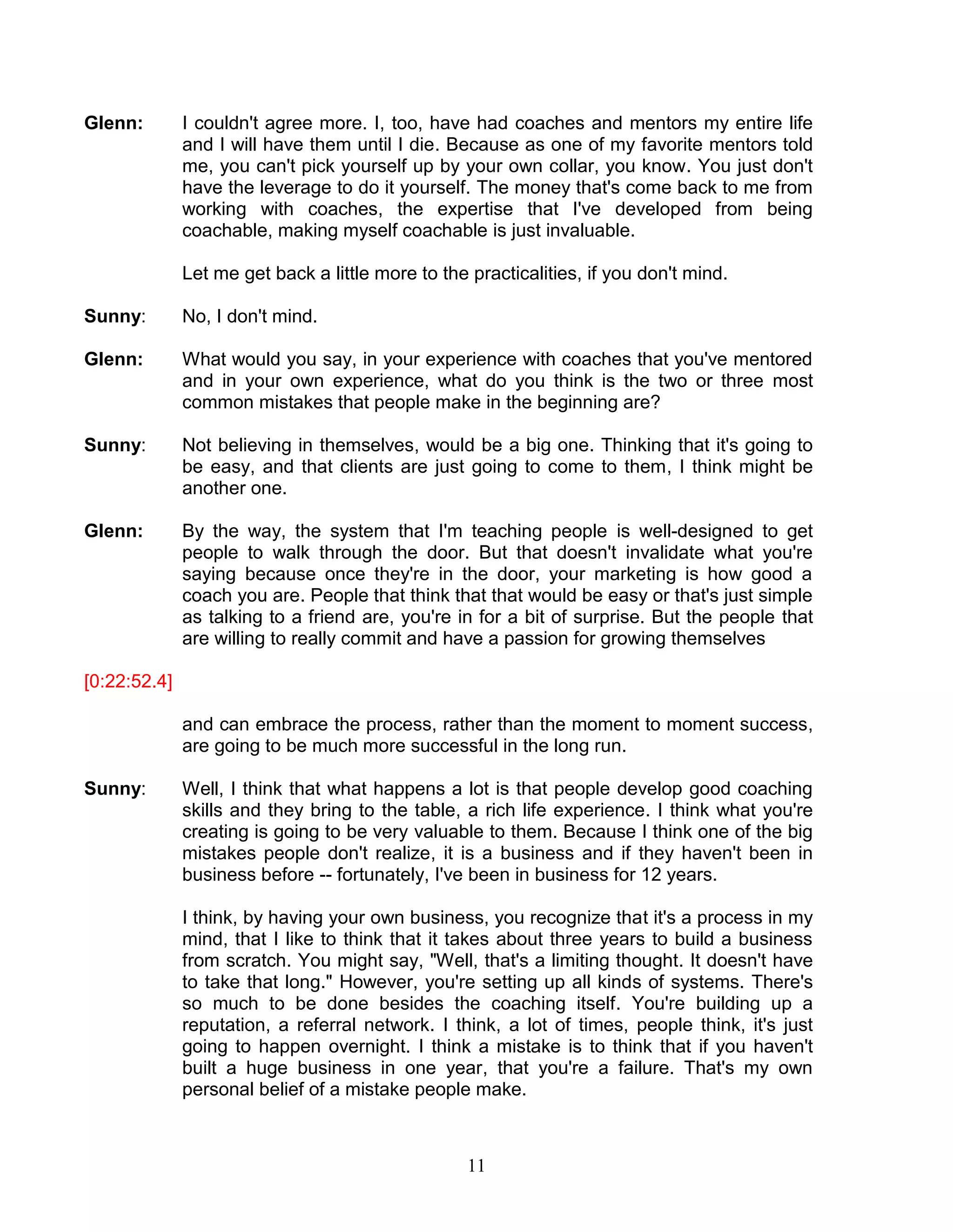 11 
Glenn: I couldn't agree more. I, too, have had coaches and mentors my entire life and I will have them until I die. Because as one of my favorite mentors told me, you can't pick yourself up by your own collar, you know. You just don't have the leverage to do it yourself. The money that's come back to me from working with coaches, the expertise that I've developed from being coachable, making myself coachable is just invaluable. 
Let me get back a little more to the practicalities, if you don't mind. 
Sunny: No, I don't mind. 
Glenn: What would you say, in your experience with coaches that you've mentored and in your own experience, what do you think is the two or three most common mistakes that people make in the beginning are? 
Sunny: Not believing in themselves, would be a big one. Thinking that it's going to be easy, and that clients are just going to come to them, I think might be another one. 
Glenn: By the way, the system that I'm teaching people is well-designed to get people to walk through the door. But that doesn't invalidate what you're saying because once they're in the door, your marketing is how good a coach you are. People that think that that would be easy or that's just simple as talking to a friend are, you're in for a bit of surprise. But the people that are willing to really commit and have a passion for growing themselves 
[0:22:52.4] 
and can embrace the process, rather than the moment to moment success, are going to be much more successful in the long run. 
Sunny: Well, I think that what happens a lot is that people develop good coaching skills and they bring to the table, a rich life experience. I think what you're creating is going to be very valuable to them. Because I think one of the big mistakes people don't realize, it is a business and if they haven't been in business before -- fortunately, I've been in business for 12 years. 
I think, by having your own business, you recognize that it's a process in my mind, that I like to think that it takes about three years to build a business from scratch. You might say, "Well, that's a limiting thought. It doesn't have to take that long." However, you're setting up all kinds of systems. There's so much to be done besides the coaching itself. You're building up a reputation, a referral network. I think, a lot of times, people think, it's just going to happen overnight. I think a mistake is to think that if you haven't built a huge business in one year, that you're a failure. That's my own personal belief of a mistake people make.  
