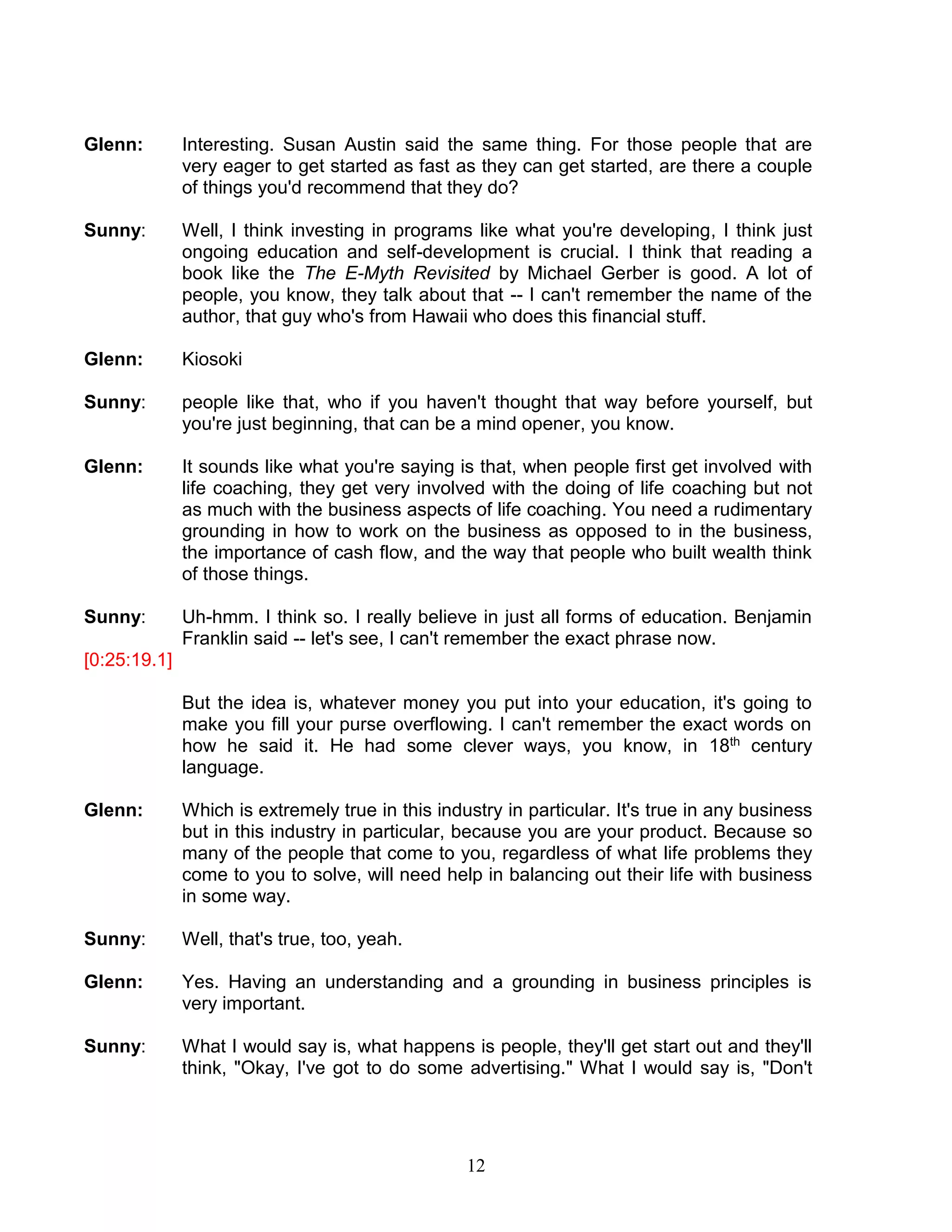12 
Glenn: Interesting. Susan Austin said the same thing. For those people that are very eager to get started as fast as they can get started, are there a couple of things you'd recommend that they do? 
Sunny: Well, I think investing in programs like what you're developing, I think just ongoing education and self-development is crucial. I think that reading a book like the The E-Myth Revisited by Michael Gerber is good. A lot of people, you know, they talk about that -- I can't remember the name of the author, that guy who's from Hawaii who does this financial stuff. 
Glenn: Kiosoki 
Sunny: people like that, who if you haven't thought that way before yourself, but you're just beginning, that can be a mind opener, you know. 
Glenn: It sounds like what you're saying is that, when people first get involved with life coaching, they get very involved with the doing of life coaching but not as much with the business aspects of life coaching. You need a rudimentary grounding in how to work on the business as opposed to in the business, the importance of cash flow, and the way that people who built wealth think of those things. 
Sunny: Uh-hmm. I think so. I really believe in just all forms of education. Benjamin Franklin said -- let's see, I can't remember the exact phrase now. 
[0:25:19.1] 
But the idea is, whatever money you put into your education, it's going to make you fill your purse overflowing. I can't remember the exact words on how he said it. He had some clever ways, you know, in 18th century language. 
Glenn: Which is extremely true in this industry in particular. It's true in any business but in this industry in particular, because you are your product. Because so many of the people that come to you, regardless of what life problems they come to you to solve, will need help in balancing out their life with business in some way. 
Sunny: Well, that's true, too, yeah. 
Glenn: Yes. Having an understanding and a grounding in business principles is very important. 
Sunny: What I would say is, what happens is people, they'll get start out and they'll think, "Okay, I've got to do some advertising." What I would say is, "Don't  