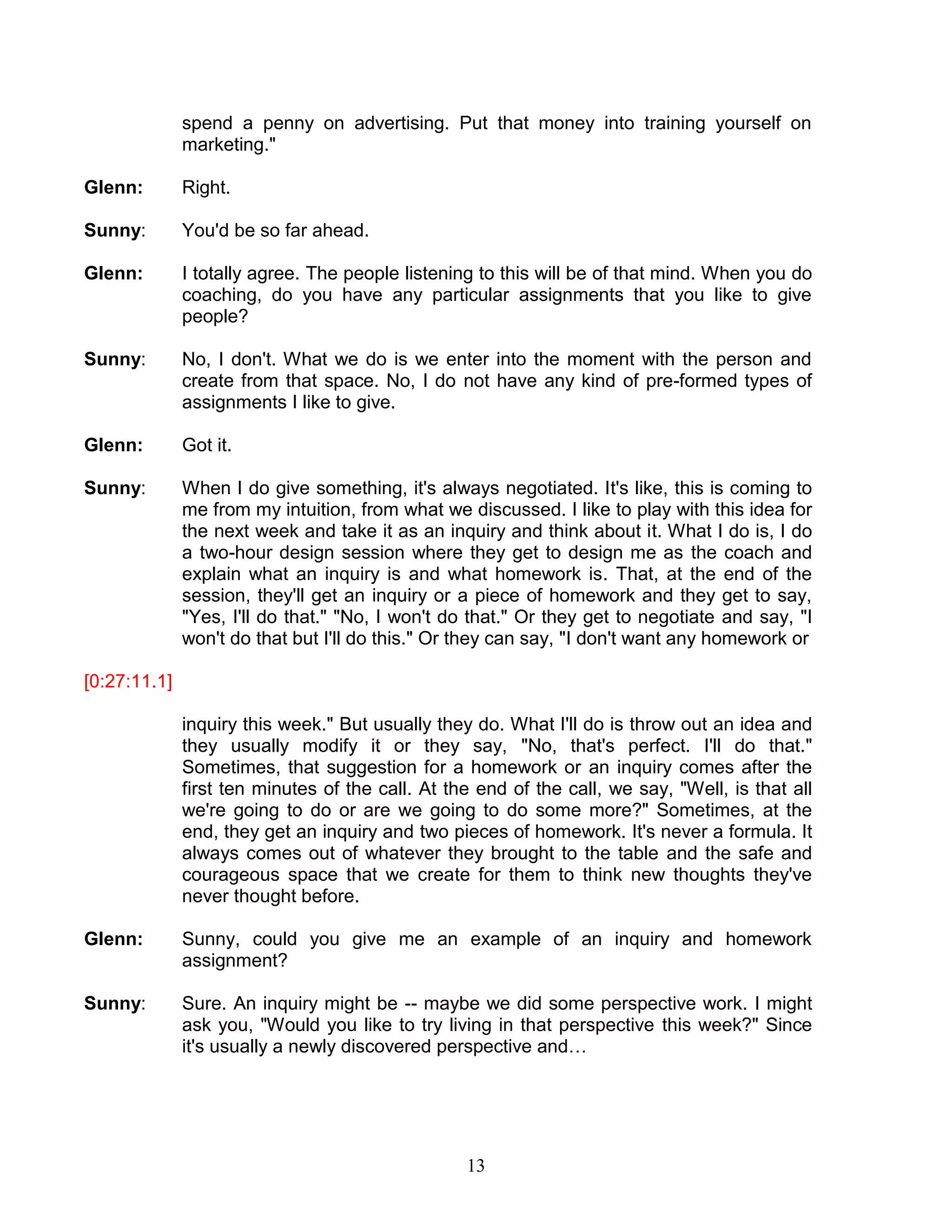 13 
spend a penny on advertising. Put that money into training yourself on marketing." 
Glenn: Right. 
Sunny: You'd be so far ahead. 
Glenn: I totally agree. The people listening to this will be of that mind. When you do coaching, do you have any particular assignments that you like to give people? 
Sunny: No, I don't. What we do is we enter into the moment with the person and create from that space. No, I do not have any kind of pre-formed types of assignments I like to give. 
Glenn: Got it. 
Sunny: When I do give something, it's always negotiated. It's like, this is coming to me from my intuition, from what we discussed. I like to play with this idea for the next week and take it as an inquiry and think about it. What I do is, I do a two-hour design session where they get to design me as the coach and explain what an inquiry is and what homework is. That, at the end of the session, they'll get an inquiry or a piece of homework and they get to say, "Yes, I'll do that." "No, I won't do that." Or they get to negotiate and say, "I won't do that but I'll do this." Or they can say, "I don't want any homework or 
[0:27:11.1] 
inquiry this week." But usually they do. What I'll do is throw out an idea and they usually modify it or they say, "No, that's perfect. I'll do that." Sometimes, that suggestion for a homework or an inquiry comes after the first ten minutes of the call. At the end of the call, we say, "Well, is that all we're going to do or are we going to do some more?" Sometimes, at the end, they get an inquiry and two pieces of homework. It's never a formula. It always comes out of whatever they brought to the table and the safe and courageous space that we create for them to think new thoughts they've never thought before. 
Glenn: Sunny, could you give me an example of an inquiry and homework assignment? 
Sunny: Sure. An inquiry might be -- maybe we did some perspective work. I might ask you, "Would you like to try living in that perspective this week?" Since it's usually a newly discovered perspective and… 
 