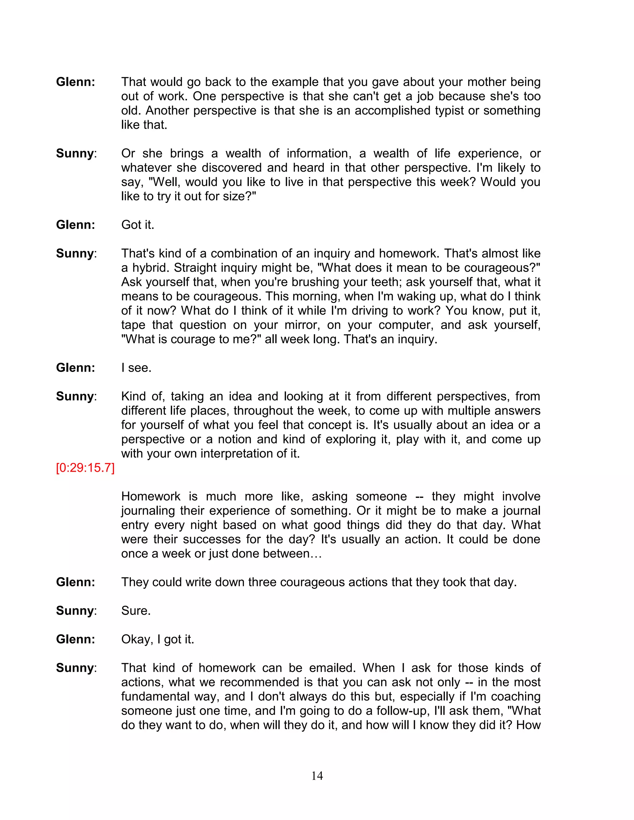 14 
Glenn: That would go back to the example that you gave about your mother being out of work. One perspective is that she can't get a job because she's too old. Another perspective is that she is an accomplished typist or something like that. 
Sunny: Or she brings a wealth of information, a wealth of life experience, or whatever she discovered and heard in that other perspective. I'm likely to say, "Well, would you like to live in that perspective this week? Would you like to try it out for size?" 
Glenn: Got it. 
Sunny: That's kind of a combination of an inquiry and homework. That's almost like a hybrid. Straight inquiry might be, "What does it mean to be courageous?" Ask yourself that, when you're brushing your teeth; ask yourself that, what it means to be courageous. This morning, when I'm waking up, what do I think of it now? What do I think of it while I'm driving to work? You know, put it, tape that question on your mirror, on your computer, and ask yourself, "What is courage to me?" all week long. That's an inquiry. 
Glenn: I see. 
Sunny: Kind of, taking an idea and looking at it from different perspectives, from different life places, throughout the week, to come up with multiple answers for yourself of what you feel that concept is. It's usually about an idea or a perspective or a notion and kind of exploring it, play with it, and come up with your own interpretation of it. 
[0:29:15.7] 
Homework is much more like, asking someone -- they might involve journaling their experience of something. Or it might be to make a journal entry every night based on what good things did they do that day. What were their successes for the day? It's usually an action. It could be done once a week or just done between… 
Glenn: They could write down three courageous actions that they took that day. 
Sunny: Sure. 
Glenn: Okay, I got it. 
Sunny: That kind of homework can be emailed. When I ask for those kinds of actions, what we recommended is that you can ask not only -- in the most fundamental way, and I don't always do this but, especially if I'm coaching someone just one time, and I'm going to do a follow-up, I'll ask them, "What do they want to do, when will they do it, and how will I know they did it? How  