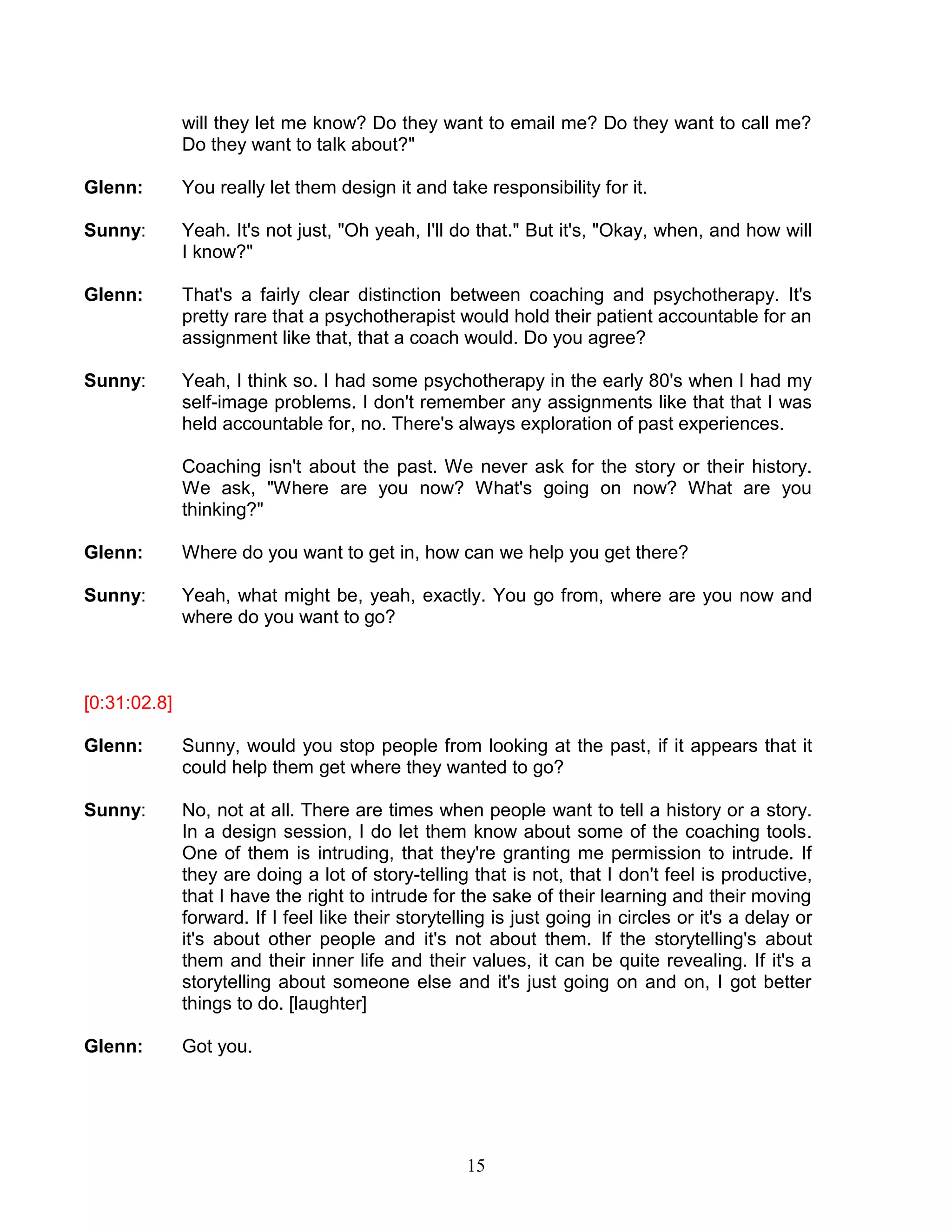 15 
will they let me know? Do they want to email me? Do they want to call me? Do they want to talk about?" 
Glenn: You really let them design it and take responsibility for it. 
Sunny: Yeah. It's not just, "Oh yeah, I'll do that." But it's, "Okay, when, and how will I know?" 
Glenn: That's a fairly clear distinction between coaching and psychotherapy. It's pretty rare that a psychotherapist would hold their patient accountable for an assignment like that, that a coach would. Do you agree? 
Sunny: Yeah, I think so. I had some psychotherapy in the early 80's when I had my self-image problems. I don't remember any assignments like that that I was held accountable for, no. There's always exploration of past experiences. 
Coaching isn't about the past. We never ask for the story or their history. We ask, "Where are you now? What's going on now? What are you thinking?" 
Glenn: Where do you want to get in, how can we help you get there? 
Sunny: Yeah, what might be, yeah, exactly. You go from, where are you now and where do you want to go? 
[0:31:02.8] 
Glenn: Sunny, would you stop people from looking at the past, if it appears that it could help them get where they wanted to go? 
Sunny: No, not at all. There are times when people want to tell a history or a story. In a design session, I do let them know about some of the coaching tools. One of them is intruding, that they're granting me permission to intrude. If they are doing a lot of story-telling that is not, that I don't feel is productive, that I have the right to intrude for the sake of their learning and their moving forward. If I feel like their storytelling is just going in circles or it's a delay or it's about other people and it's not about them. If the storytelling's about them and their inner life and their values, it can be quite revealing. If it's a storytelling about someone else and it's just going on and on, I got better things to do. [laughter] 
Glenn: Got you. 
 
