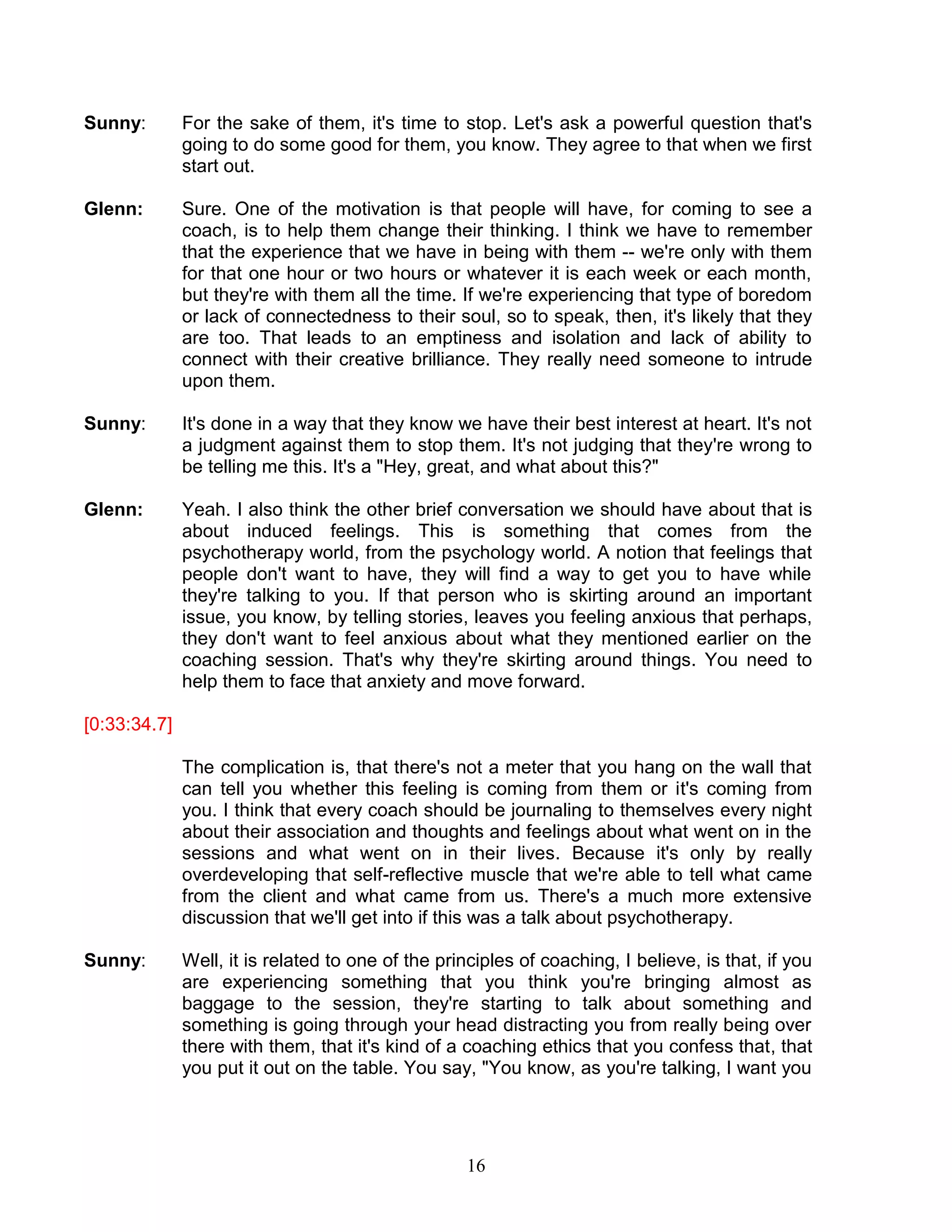 16 
Sunny: For the sake of them, it's time to stop. Let's ask a powerful question that's going to do some good for them, you know. They agree to that when we first start out. 
Glenn: Sure. One of the motivation is that people will have, for coming to see a coach, is to help them change their thinking. I think we have to remember that the experience that we have in being with them -- we're only with them for that one hour or two hours or whatever it is each week or each month, but they're with them all the time. If we're experiencing that type of boredom or lack of connectedness to their soul, so to speak, then, it's likely that they are too. That leads to an emptiness and isolation and lack of ability to connect with their creative brilliance. They really need someone to intrude upon them. 
Sunny: It's done in a way that they know we have their best interest at heart. It's not a judgment against them to stop them. It's not judging that they're wrong to be telling me this. It's a "Hey, great, and what about this?" 
Glenn: Yeah. I also think the other brief conversation we should have about that is about induced feelings. This is something that comes from the psychotherapy world, from the psychology world. A notion that feelings that people don't want to have, they will find a way to get you to have while they're talking to you. If that person who is skirting around an important issue, you know, by telling stories, leaves you feeling anxious that perhaps, they don't want to feel anxious about what they mentioned earlier on the coaching session. That's why they're skirting around things. You need to help them to face that anxiety and move forward. 
[0:33:34.7] 
The complication is, that there's not a meter that you hang on the wall that can tell you whether this feeling is coming from them or it's coming from you. I think that every coach should be journaling to themselves every night about their association and thoughts and feelings about what went on in the sessions and what went on in their lives. Because it's only by really overdeveloping that self-reflective muscle that we're able to tell what came from the client and what came from us. There's a much more extensive discussion that we'll get into if this was a talk about psychotherapy. 
Sunny: Well, it is related to one of the principles of coaching, I believe, is that, if you are experiencing something that you think you're bringing almost as baggage to the session, they're starting to talk about something and something is going through your head distracting you from really being over there with them, that it's kind of a coaching ethics that you confess that, that you put it out on the table. You say, "You know, as you're talking, I want you  