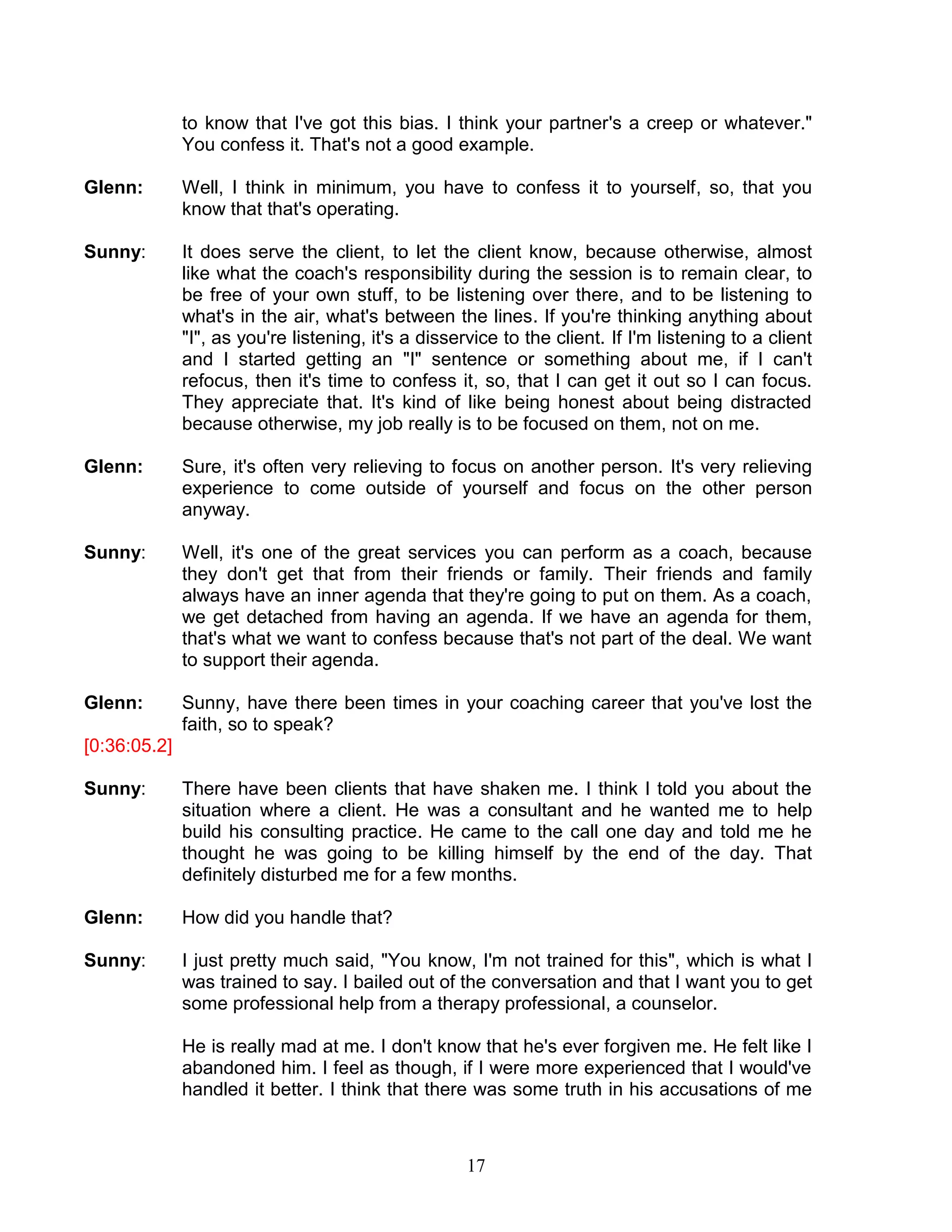 17 
to know that I've got this bias. I think your partner's a creep or whatever." You confess it. That's not a good example. 
Glenn: Well, I think in minimum, you have to confess it to yourself, so, that you know that that's operating. 
Sunny: It does serve the client, to let the client know, because otherwise, almost like what the coach's responsibility during the session is to remain clear, to be free of your own stuff, to be listening over there, and to be listening to what's in the air, what's between the lines. If you're thinking anything about "I", as you're listening, it's a disservice to the client. If I'm listening to a client and I started getting an "I" sentence or something about me, if I can't refocus, then it's time to confess it, so, that I can get it out so I can focus. They appreciate that. It's kind of like being honest about being distracted because otherwise, my job really is to be focused on them, not on me. 
Glenn: Sure, it's often very relieving to focus on another person. It's very relieving experience to come outside of yourself and focus on the other person anyway. 
Sunny: Well, it's one of the great services you can perform as a coach, because they don't get that from their friends or family. Their friends and family always have an inner agenda that they're going to put on them. As a coach, we get detached from having an agenda. If we have an agenda for them, that's what we want to confess because that's not part of the deal. We want to support their agenda. 
Glenn: Sunny, have there been times in your coaching career that you've lost the faith, so to speak? 
[0:36:05.2] 
Sunny: There have been clients that have shaken me. I think I told you about the situation where a client. He was a consultant and he wanted me to help build his consulting practice. He came to the call one day and told me he thought he was going to be killing himself by the end of the day. That definitely disturbed me for a few months. 
Glenn: How did you handle that? 
Sunny: I just pretty much said, "You know, I'm not trained for this", which is what I was trained to say. I bailed out of the conversation and that I want you to get some professional help from a therapy professional, a counselor. 
He is really mad at me. I don't know that he's ever forgiven me. He felt like I abandoned him. I feel as though, if I were more experienced that I would've handled it better. I think that there was some truth in his accusations of me  