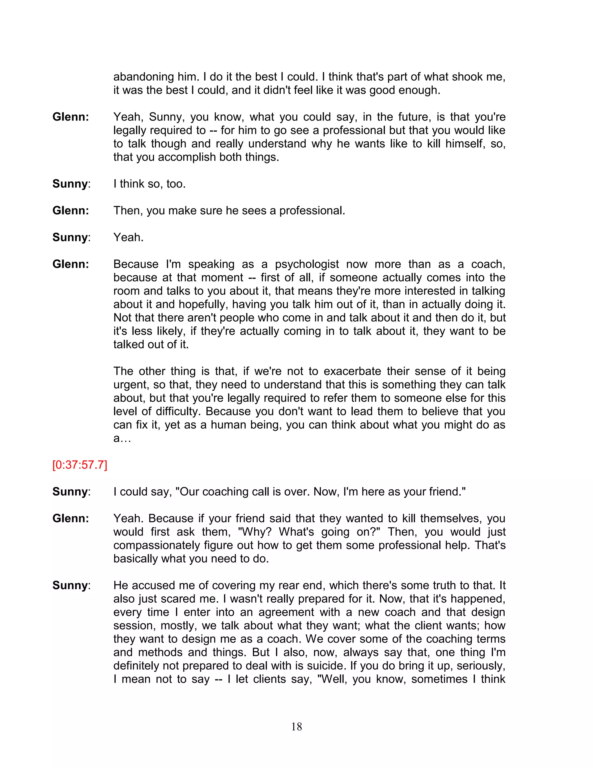 18 
abandoning him. I do it the best I could. I think that's part of what shook me, it was the best I could, and it didn't feel like it was good enough. 
Glenn: Yeah, Sunny, you know, what you could say, in the future, is that you're legally required to -- for him to go see a professional but that you would like to talk though and really understand why he wants like to kill himself, so, that you accomplish both things. 
Sunny: I think so, too. 
Glenn: Then, you make sure he sees a professional. 
Sunny: Yeah. 
Glenn: Because I'm speaking as a psychologist now more than as a coach, because at that moment -- first of all, if someone actually comes into the room and talks to you about it, that means they're more interested in talking about it and hopefully, having you talk him out of it, than in actually doing it. Not that there aren't people who come in and talk about it and then do it, but it's less likely, if they're actually coming in to talk about it, they want to be talked out of it. 
The other thing is that, if we're not to exacerbate their sense of it being urgent, so that, they need to understand that this is something they can talk about, but that you're legally required to refer them to someone else for this level of difficulty. Because you don't want to lead them to believe that you can fix it, yet as a human being, you can think about what you might do as a… 
[0:37:57.7] 
Sunny: I could say, "Our coaching call is over. Now, I'm here as your friend." 
Glenn: Yeah. Because if your friend said that they wanted to kill themselves, you would first ask them, "Why? What's going on?" Then, you would just compassionately figure out how to get them some professional help. That's basically what you need to do. 
Sunny: He accused me of covering my rear end, which there's some truth to that. It also just scared me. I wasn't really prepared for it. Now, that it's happened, every time I enter into an agreement with a new coach and that design session, mostly, we talk about what they want; what the client wants; how they want to design me as a coach. We cover some of the coaching terms and methods and things. But I also, now, always say that, one thing I'm definitely not prepared to deal with is suicide. If you do bring it up, seriously, I mean not to say -- I let clients say, "Well, you know, sometimes I think  