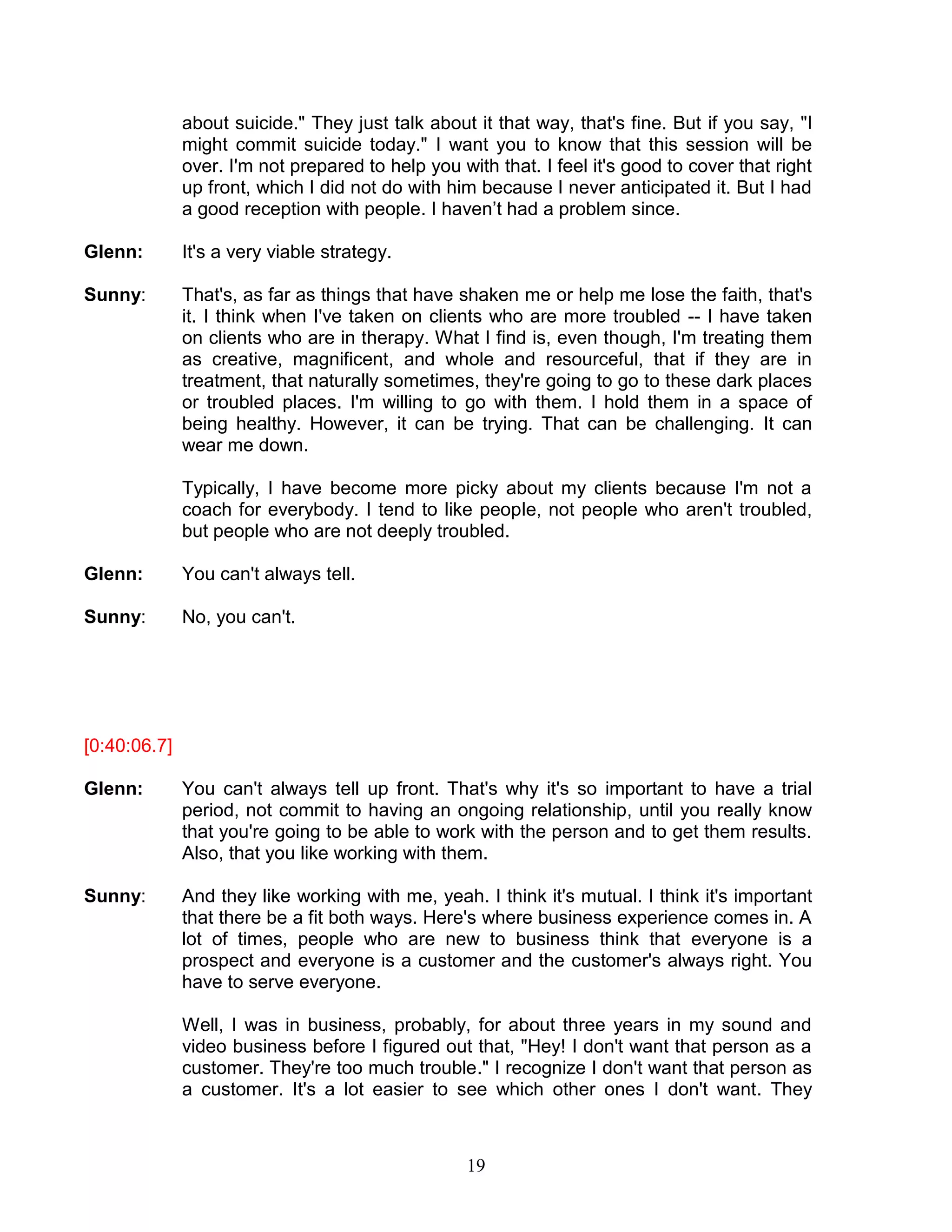 19 
about suicide." They just talk about it that way, that's fine. But if you say, "I might commit suicide today." I want you to know that this session will be over. I'm not prepared to help you with that. I feel it's good to cover that right up front, which I did not do with him because I never anticipated it. But I had a good reception with people. I haven’t had a problem since. 
Glenn: It's a very viable strategy. 
Sunny: That's, as far as things that have shaken me or help me lose the faith, that's it. I think when I've taken on clients who are more troubled -- I have taken on clients who are in therapy. What I find is, even though, I'm treating them as creative, magnificent, and whole and resourceful, that if they are in treatment, that naturally sometimes, they're going to go to these dark places or troubled places. I'm willing to go with them. I hold them in a space of being healthy. However, it can be trying. That can be challenging. It can wear me down. 
Typically, I have become more picky about my clients because I'm not a coach for everybody. I tend to like people, not people who aren't troubled, but people who are not deeply troubled. 
Glenn: You can't always tell. 
Sunny: No, you can't. 
[0:40:06.7] 
Glenn: You can't always tell up front. That's why it's so important to have a trial period, not commit to having an ongoing relationship, until you really know that you're going to be able to work with the person and to get them results. Also, that you like working with them. 
Sunny: And they like working with me, yeah. I think it's mutual. I think it's important that there be a fit both ways. Here's where business experience comes in. A lot of times, people who are new to business think that everyone is a prospect and everyone is a customer and the customer's always right. You have to serve everyone. 
Well, I was in business, probably, for about three years in my sound and video business before I figured out that, "Hey! I don't want that person as a customer. They're too much trouble." I recognize I don't want that person as a customer. It's a lot easier to see which other ones I don't want. They  