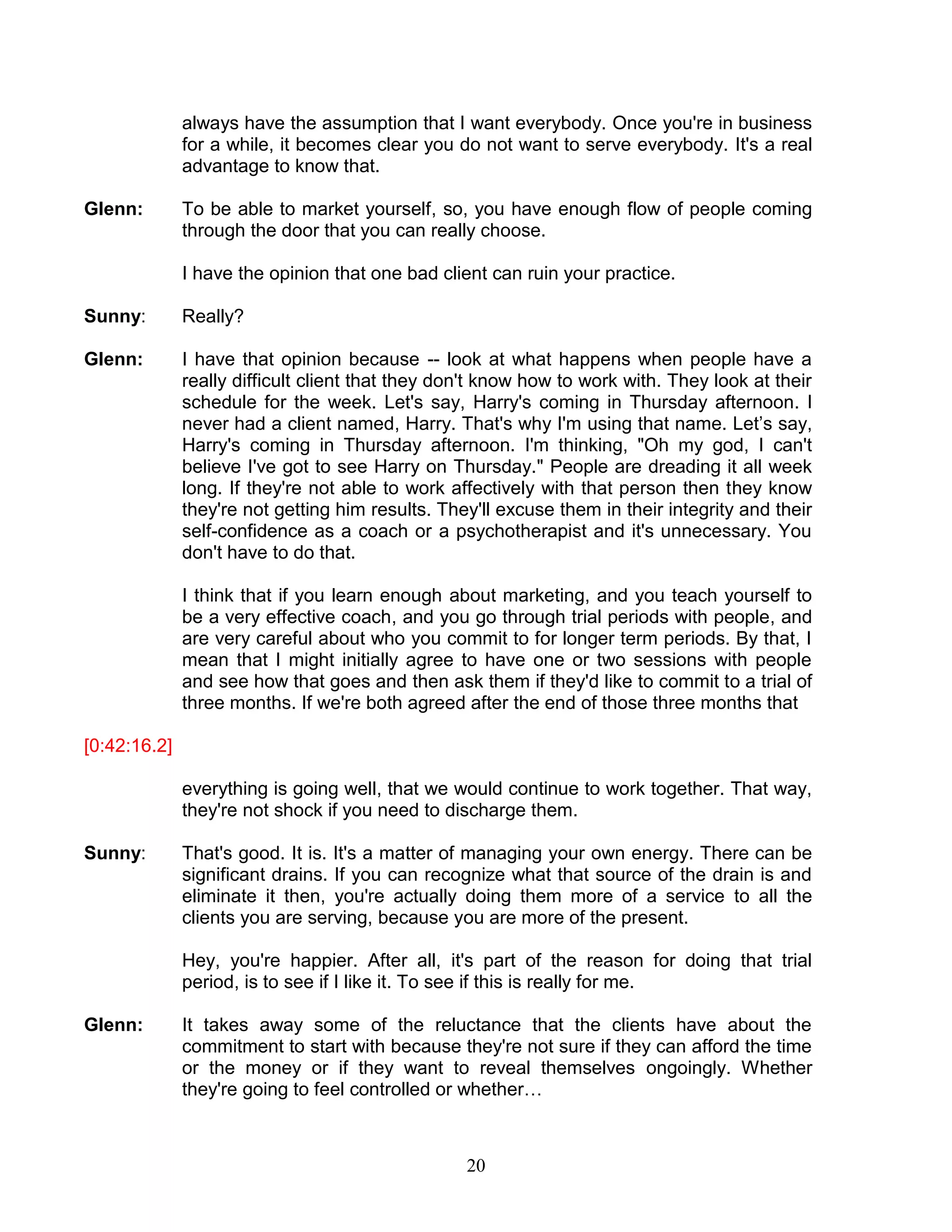 20 
always have the assumption that I want everybody. Once you're in business for a while, it becomes clear you do not want to serve everybody. It's a real advantage to know that. 
Glenn: To be able to market yourself, so, you have enough flow of people coming through the door that you can really choose. 
I have the opinion that one bad client can ruin your practice. 
Sunny: Really? 
Glenn: I have that opinion because -- look at what happens when people have a really difficult client that they don't know how to work with. They look at their schedule for the week. Let's say, Harry's coming in Thursday afternoon. I never had a client named, Harry. That's why I'm using that name. Let’s say, Harry's coming in Thursday afternoon. I'm thinking, "Oh my god, I can't believe I've got to see Harry on Thursday." People are dreading it all week long. If they're not able to work affectively with that person then they know they're not getting him results. They'll excuse them in their integrity and their self-confidence as a coach or a psychotherapist and it's unnecessary. You don't have to do that. 
I think that if you learn enough about marketing, and you teach yourself to be a very effective coach, and you go through trial periods with people, and are very careful about who you commit to for longer term periods. By that, I mean that I might initially agree to have one or two sessions with people and see how that goes and then ask them if they'd like to commit to a trial of three months. If we're both agreed after the end of those three months that 
[0:42:16.2] 
everything is going well, that we would continue to work together. That way, they're not shock if you need to discharge them. 
Sunny: That's good. It is. It's a matter of managing your own energy. There can be significant drains. If you can recognize what that source of the drain is and eliminate it then, you're actually doing them more of a service to all the clients you are serving, because you are more of the present. 
Hey, you're happier. After all, it's part of the reason for doing that trial period, is to see if I like it. To see if this is really for me. 
Glenn: It takes away some of the reluctance that the clients have about the commitment to start with because they're not sure if they can afford the time or the money or if they want to reveal themselves ongoingly. Whether they're going to feel controlled or whether…  