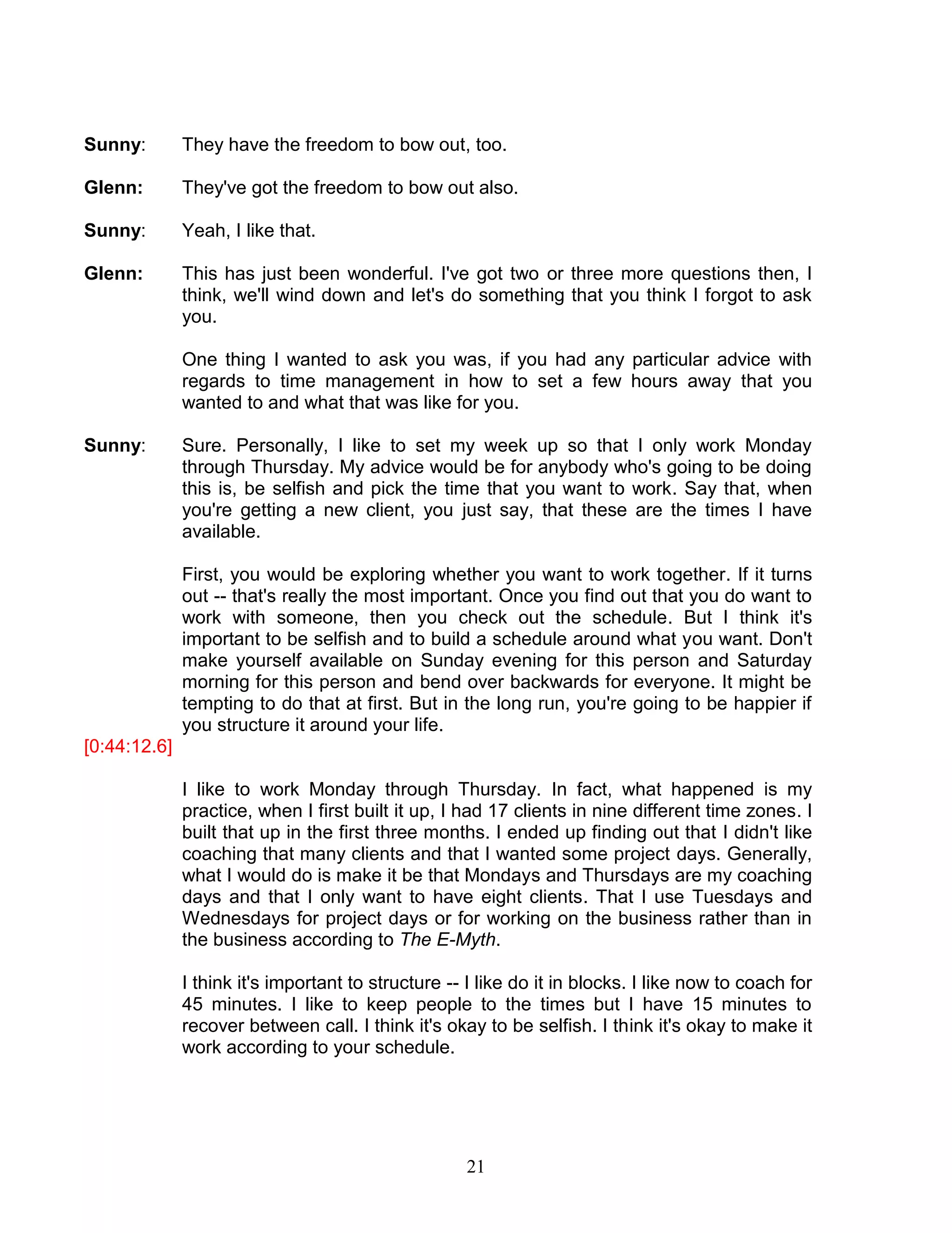 21 
Sunny: They have the freedom to bow out, too. 
Glenn: They've got the freedom to bow out also. 
Sunny: Yeah, I like that. 
Glenn: This has just been wonderful. I've got two or three more questions then, I think, we'll wind down and let's do something that you think I forgot to ask you. 
One thing I wanted to ask you was, if you had any particular advice with regards to time management in how to set a few hours away that you wanted to and what that was like for you. 
Sunny: Sure. Personally, I like to set my week up so that I only work Monday through Thursday. My advice would be for anybody who's going to be doing this is, be selfish and pick the time that you want to work. Say that, when you're getting a new client, you just say, that these are the times I have available. 
First, you would be exploring whether you want to work together. If it turns out -- that's really the most important. Once you find out that you do want to work with someone, then you check out the schedule. But I think it's important to be selfish and to build a schedule around what you want. Don't make yourself available on Sunday evening for this person and Saturday morning for this person and bend over backwards for everyone. It might be tempting to do that at first. But in the long run, you're going to be happier if you structure it around your life. 
[0:44:12.6] 
I like to work Monday through Thursday. In fact, what happened is my practice, when I first built it up, I had 17 clients in nine different time zones. I built that up in the first three months. I ended up finding out that I didn't like coaching that many clients and that I wanted some project days. Generally, what I would do is make it be that Mondays and Thursdays are my coaching days and that I only want to have eight clients. That I use Tuesdays and Wednesdays for project days or for working on the business rather than in the business according to The E-Myth. 
I think it's important to structure -- I like do it in blocks. I like now to coach for 45 minutes. I like to keep people to the times but I have 15 minutes to recover between call. I think it's okay to be selfish. I think it's okay to make it work according to your schedule. 
 