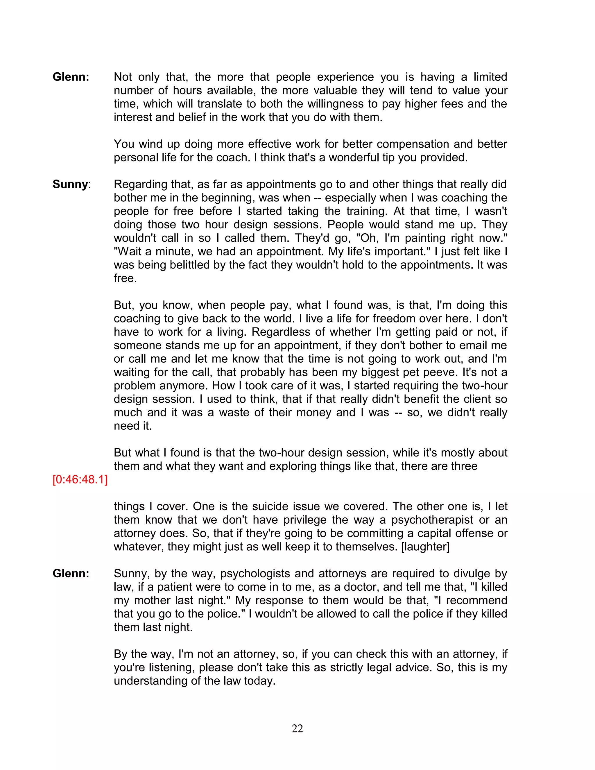 22 
Glenn: Not only that, the more that people experience you is having a limited number of hours available, the more valuable they will tend to value your time, which will translate to both the willingness to pay higher fees and the interest and belief in the work that you do with them. 
You wind up doing more effective work for better compensation and better personal life for the coach. I think that's a wonderful tip you provided. 
Sunny: Regarding that, as far as appointments go to and other things that really did bother me in the beginning, was when -- especially when I was coaching the people for free before I started taking the training. At that time, I wasn't doing those two hour design sessions. People would stand me up. They wouldn't call in so I called them. They'd go, "Oh, I'm painting right now." "Wait a minute, we had an appointment. My life's important." I just felt like I was being belittled by the fact they wouldn't hold to the appointments. It was free. 
But, you know, when people pay, what I found was, is that, I'm doing this coaching to give back to the world. I live a life for freedom over here. I don't have to work for a living. Regardless of whether I'm getting paid or not, if someone stands me up for an appointment, if they don't bother to email me or call me and let me know that the time is not going to work out, and I'm waiting for the call, that probably has been my biggest pet peeve. It's not a problem anymore. How I took care of it was, I started requiring the two-hour design session. I used to think, that if that really didn't benefit the client so much and it was a waste of their money and I was -- so, we didn't really need it. 
But what I found is that the two-hour design session, while it's mostly about them and what they want and exploring things like that, there are three 
[0:46:48.1] 
things I cover. One is the suicide issue we covered. The other one is, I let them know that we don't have privilege the way a psychotherapist or an attorney does. So, that if they're going to be committing a capital offense or whatever, they might just as well keep it to themselves. [laughter] 
Glenn: Sunny, by the way, psychologists and attorneys are required to divulge by law, if a patient were to come in to me, as a doctor, and tell me that, "I killed my mother last night." My response to them would be that, "I recommend that you go to the police." I wouldn't be allowed to call the police if they killed them last night. 
By the way, I'm not an attorney, so, if you can check this with an attorney, if you're listening, please don't take this as strictly legal advice. So, this is my understanding of the law today.  