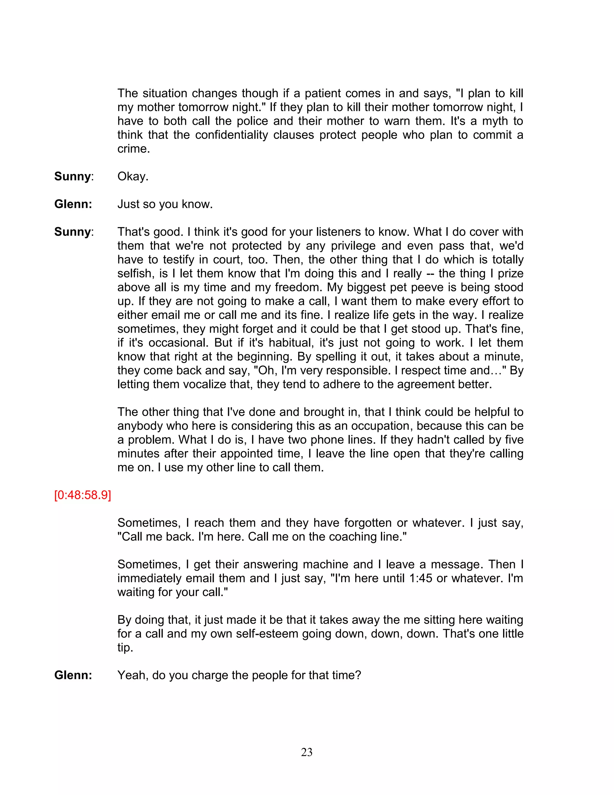 23 
The situation changes though if a patient comes in and says, "I plan to kill my mother tomorrow night." If they plan to kill their mother tomorrow night, I have to both call the police and their mother to warn them. It's a myth to think that the confidentiality clauses protect people who plan to commit a crime. 
Sunny: Okay. 
Glenn: Just so you know. 
Sunny: That's good. I think it's good for your listeners to know. What I do cover with them that we're not protected by any privilege and even pass that, we'd have to testify in court, too. Then, the other thing that I do which is totally selfish, is I let them know that I'm doing this and I really -- the thing I prize above all is my time and my freedom. My biggest pet peeve is being stood up. If they are not going to make a call, I want them to make every effort to either email me or call me and its fine. I realize life gets in the way. I realize sometimes, they might forget and it could be that I get stood up. That's fine, if it's occasional. But if it's habitual, it's just not going to work. I let them know that right at the beginning. By spelling it out, it takes about a minute, they come back and say, "Oh, I'm very responsible. I respect time and…" By letting them vocalize that, they tend to adhere to the agreement better. 
The other thing that I've done and brought in, that I think could be helpful to anybody who here is considering this as an occupation, because this can be a problem. What I do is, I have two phone lines. If they hadn't called by five minutes after their appointed time, I leave the line open that they're calling me on. I use my other line to call them. 
[0:48:58.9] 
Sometimes, I reach them and they have forgotten or whatever. I just say, "Call me back. I'm here. Call me on the coaching line." 
Sometimes, I get their answering machine and I leave a message. Then I immediately email them and I just say, "I'm here until 1:45 or whatever. I'm waiting for your call." 
By doing that, it just made it be that it takes away the me sitting here waiting for a call and my own self-esteem going down, down, down. That's one little tip. 
Glenn: Yeah, do you charge the people for that time? 
 