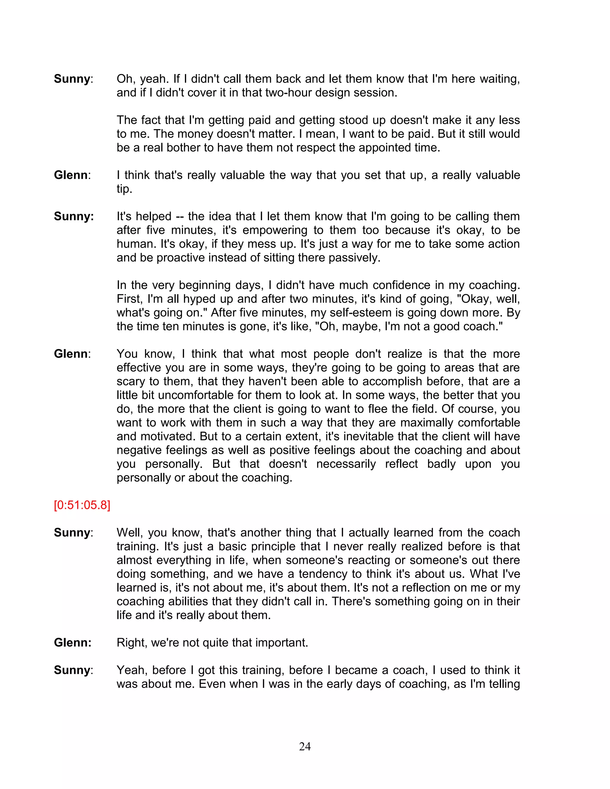 24 
Sunny: Oh, yeah. If I didn't call them back and let them know that I'm here waiting, and if I didn't cover it in that two-hour design session. 
The fact that I'm getting paid and getting stood up doesn't make it any less to me. The money doesn't matter. I mean, I want to be paid. But it still would be a real bother to have them not respect the appointed time. 
Glenn: I think that's really valuable the way that you set that up, a really valuable tip. 
Sunny: It's helped -- the idea that I let them know that I'm going to be calling them after five minutes, it's empowering to them too because it's okay, to be human. It's okay, if they mess up. It's just a way for me to take some action and be proactive instead of sitting there passively. 
In the very beginning days, I didn't have much confidence in my coaching. First, I'm all hyped up and after two minutes, it's kind of going, "Okay, well, what's going on." After five minutes, my self-esteem is going down more. By the time ten minutes is gone, it's like, "Oh, maybe, I'm not a good coach." 
Glenn: You know, I think that what most people don't realize is that the more effective you are in some ways, they're going to be going to areas that are scary to them, that they haven't been able to accomplish before, that are a little bit uncomfortable for them to look at. In some ways, the better that you do, the more that the client is going to want to flee the field. Of course, you want to work with them in such a way that they are maximally comfortable and motivated. But to a certain extent, it's inevitable that the client will have negative feelings as well as positive feelings about the coaching and about you personally. But that doesn't necessarily reflect badly upon you personally or about the coaching. 
[0:51:05.8] 
Sunny: Well, you know, that's another thing that I actually learned from the coach training. It's just a basic principle that I never really realized before is that almost everything in life, when someone's reacting or someone's out there doing something, and we have a tendency to think it's about us. What I've learned is, it's not about me, it's about them. It's not a reflection on me or my coaching abilities that they didn't call in. There's something going on in their life and it's really about them. 
Glenn: Right, we're not quite that important. 
Sunny: Yeah, before I got this training, before I became a coach, I used to think it was about me. Even when I was in the early days of coaching, as I'm telling  