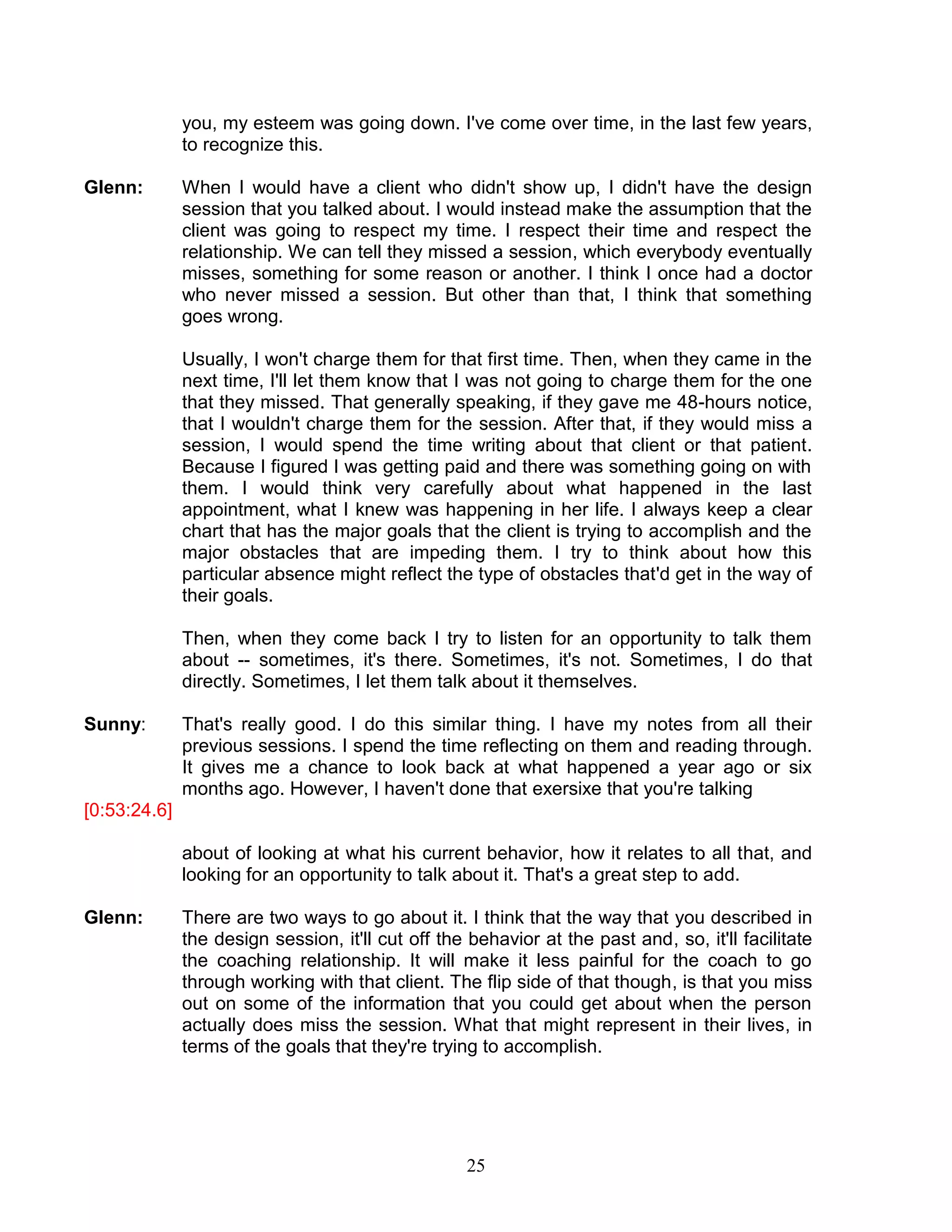 25 
you, my esteem was going down. I've come over time, in the last few years, to recognize this. 
Glenn: When I would have a client who didn't show up, I didn't have the design session that you talked about. I would instead make the assumption that the client was going to respect my time. I respect their time and respect the relationship. We can tell they missed a session, which everybody eventually misses, something for some reason or another. I think I once had a doctor who never missed a session. But other than that, I think that something goes wrong. 
Usually, I won't charge them for that first time. Then, when they came in the next time, I'll let them know that I was not going to charge them for the one that they missed. That generally speaking, if they gave me 48-hours notice, that I wouldn't charge them for the session. After that, if they would miss a session, I would spend the time writing about that client or that patient. Because I figured I was getting paid and there was something going on with them. I would think very carefully about what happened in the last appointment, what I knew was happening in her life. I always keep a clear chart that has the major goals that the client is trying to accomplish and the major obstacles that are impeding them. I try to think about how this particular absence might reflect the type of obstacles that'd get in the way of their goals. 
Then, when they come back I try to listen for an opportunity to talk them about -- sometimes, it's there. Sometimes, it's not. Sometimes, I do that directly. Sometimes, I let them talk about it themselves. 
Sunny: That's really good. I do this similar thing. I have my notes from all their previous sessions. I spend the time reflecting on them and reading through. It gives me a chance to look back at what happened a year ago or six months ago. However, I haven't done that exersixe that you're talking 
[0:53:24.6] 
about of looking at what his current behavior, how it relates to all that, and looking for an opportunity to talk about it. That's a great step to add. 
Glenn: There are two ways to go about it. I think that the way that you described in the design session, it'll cut off the behavior at the past and, so, it'll facilitate the coaching relationship. It will make it less painful for the coach to go through working with that client. The flip side of that though, is that you miss out on some of the information that you could get about when the person actually does miss the session. What that might represent in their lives, in terms of the goals that they're trying to accomplish. 
 