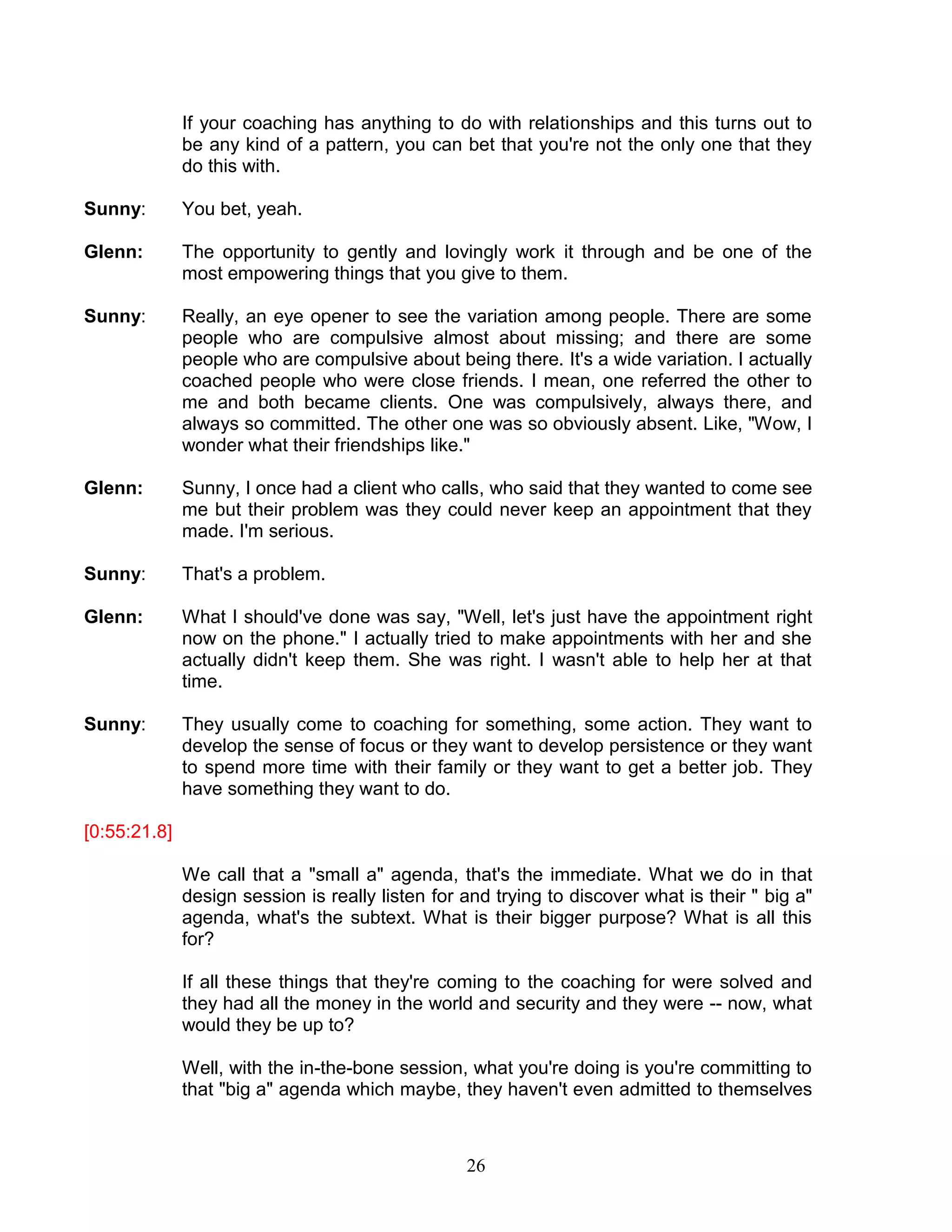 26 
If your coaching has anything to do with relationships and this turns out to be any kind of a pattern, you can bet that you're not the only one that they do this with. 
Sunny: You bet, yeah. 
Glenn: The opportunity to gently and lovingly work it through and be one of the most empowering things that you give to them. 
Sunny: Really, an eye opener to see the variation among people. There are some people who are compulsive almost about missing; and there are some people who are compulsive about being there. It's a wide variation. I actually coached people who were close friends. I mean, one referred the other to me and both became clients. One was compulsively, always there, and always so committed. The other one was so obviously absent. Like, "Wow, I wonder what their friendships like." 
Glenn: Sunny, I once had a client who calls, who said that they wanted to come see me but their problem was they could never keep an appointment that they made. I'm serious. 
Sunny: That's a problem. 
Glenn: What I should've done was say, "Well, let's just have the appointment right now on the phone." I actually tried to make appointments with her and she actually didn't keep them. She was right. I wasn't able to help her at that time. 
Sunny: They usually come to coaching for something, some action. They want to develop the sense of focus or they want to develop persistence or they want to spend more time with their family or they want to get a better job. They have something they want to do. 
[0:55:21.8] 
We call that a "small a" agenda, that's the immediate. What we do in that design session is really listen for and trying to discover what is their " big a" agenda, what's the subtext. What is their bigger purpose? What is all this for? 
If all these things that they're coming to the coaching for were solved and they had all the money in the world and security and they were -- now, what would they be up to? 
Well, with the in-the-bone session, what you're doing is you're committing to that "big a" agenda which maybe, they haven't even admitted to themselves  