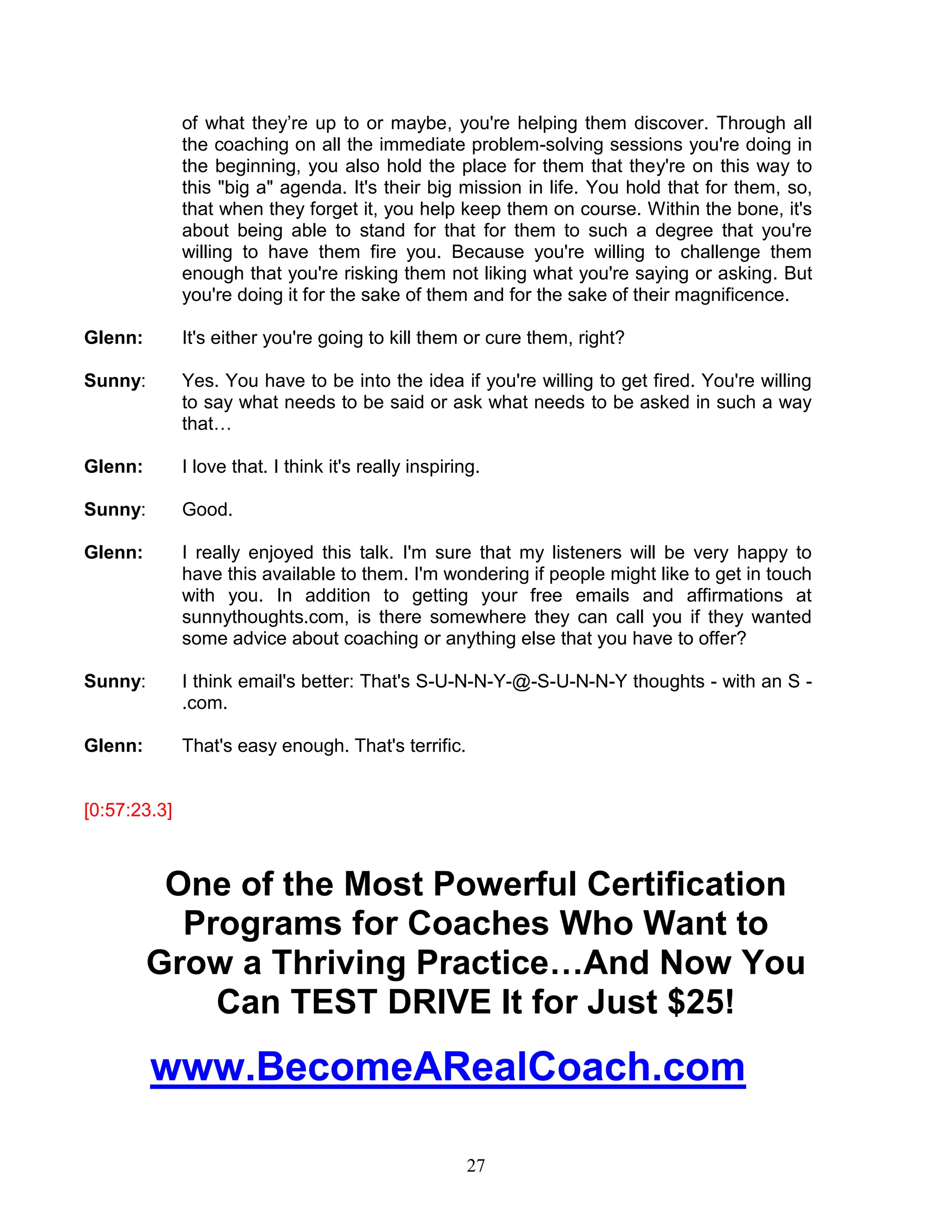 27 
of what they’re up to or maybe, you're helping them discover. Through all the coaching on all the immediate problem-solving sessions you're doing in the beginning, you also hold the place for them that they're on this way to this "big a" agenda. It's their big mission in life. You hold that for them, so, that when they forget it, you help keep them on course. Within the bone, it's about being able to stand for that for them to such a degree that you're willing to have them fire you. Because you're willing to challenge them enough that you're risking them not liking what you're saying or asking. But you're doing it for the sake of them and for the sake of their magnificence. 
Glenn: It's either you're going to kill them or cure them, right? 
Sunny: Yes. You have to be into the idea if you're willing to get fired. You're willing to say what needs to be said or ask what needs to be asked in such a way that… 
Glenn: I love that. I think it's really inspiring. 
Sunny: Good. 
Glenn: I really enjoyed this talk. I'm sure that my listeners will be very happy to have this available to them. I'm wondering if people might like to get in touch with you. In addition to getting your free emails and affirmations at sunnythoughts.com, is there somewhere they can call you if they wanted some advice about coaching or anything else that you have to offer? 
Sunny: I think email's better: That's S-U-N-N-Y-@-S-U-N-N-Y thoughts - with an S - .com. 
Glenn: That's easy enough. That's terrific. 
[0:57:23.3] 
One of the Most Powerful Certification Programs for Coaches Who Want to Grow a Thriving Practice…And Now You Can TEST DRIVE It for Just $25! 
www.BecomeARealCoach.com  