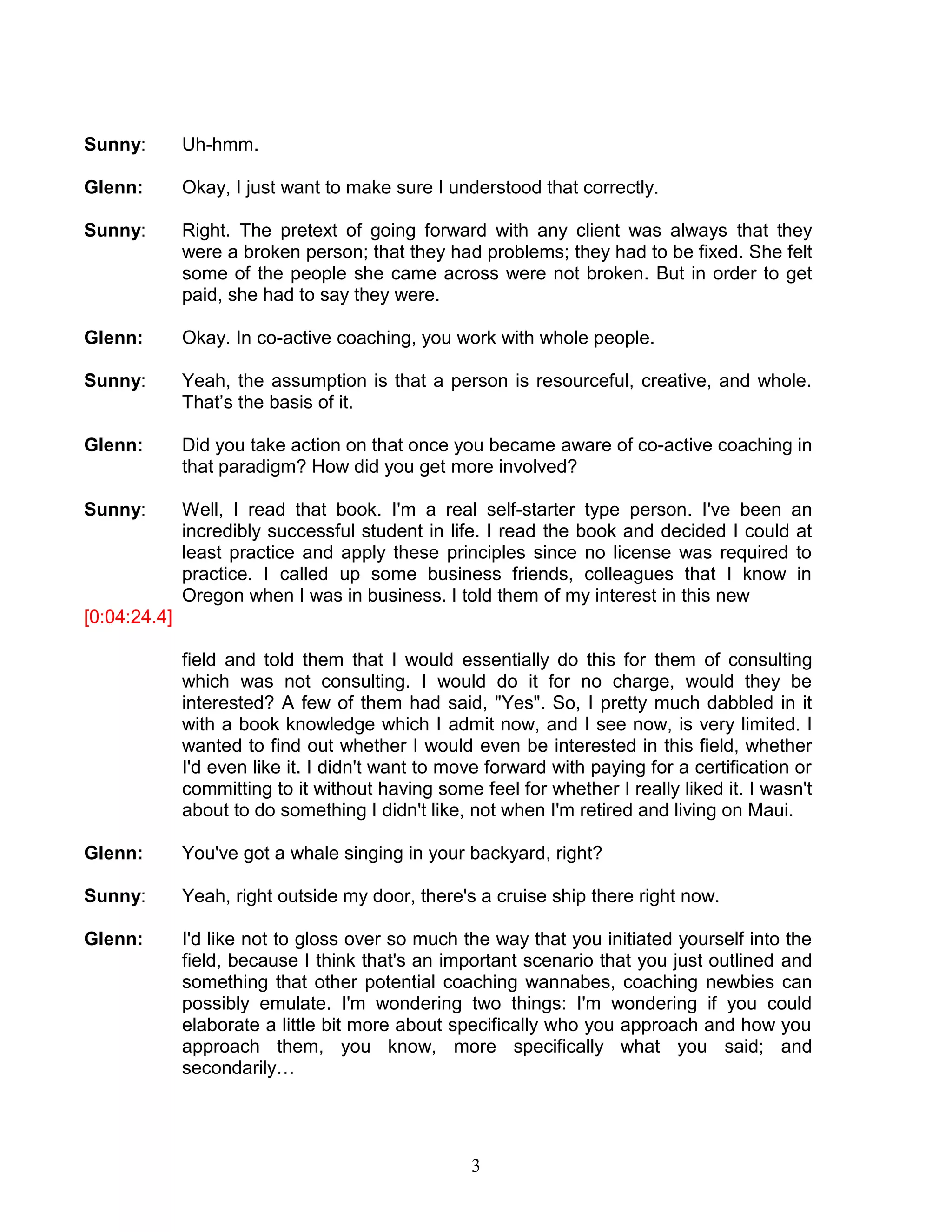 3 
Sunny: Uh-hmm. 
Glenn: Okay, I just want to make sure I understood that correctly. 
Sunny: Right. The pretext of going forward with any client was always that they were a broken person; that they had problems; they had to be fixed. She felt some of the people she came across were not broken. But in order to get paid, she had to say they were. 
Glenn: Okay. In co-active coaching, you work with whole people. 
Sunny: Yeah, the assumption is that a person is resourceful, creative, and whole. That’s the basis of it. 
Glenn: Did you take action on that once you became aware of co-active coaching in that paradigm? How did you get more involved? 
Sunny: Well, I read that book. I'm a real self-starter type person. I've been an incredibly successful student in life. I read the book and decided I could at least practice and apply these principles since no license was required to practice. I called up some business friends, colleagues that I know in Oregon when I was in business. I told them of my interest in this new 
[0:04:24.4] 
field and told them that I would essentially do this for them of consulting which was not consulting. I would do it for no charge, would they be interested? A few of them had said, "Yes". So, I pretty much dabbled in it with a book knowledge which I admit now, and I see now, is very limited. I wanted to find out whether I would even be interested in this field, whether I'd even like it. I didn't want to move forward with paying for a certification or committing to it without having some feel for whether I really liked it. I wasn't about to do something I didn't like, not when I'm retired and living on Maui. 
Glenn: You've got a whale singing in your backyard, right? 
Sunny: Yeah, right outside my door, there's a cruise ship there right now. 
Glenn: I'd like not to gloss over so much the way that you initiated yourself into the field, because I think that's an important scenario that you just outlined and something that other potential coaching wannabes, coaching newbies can possibly emulate. I'm wondering two things: I'm wondering if you could elaborate a little bit more about specifically who you approach and how you approach them, you know, more specifically what you said; and secondarily… 
 