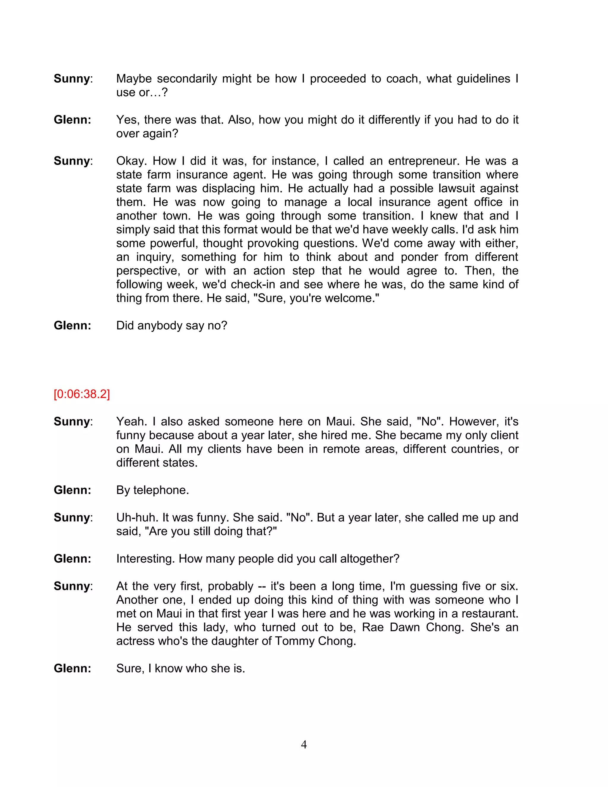4 
Sunny: Maybe secondarily might be how I proceeded to coach, what guidelines I use or…? 
Glenn: Yes, there was that. Also, how you might do it differently if you had to do it over again? 
Sunny: Okay. How I did it was, for instance, I called an entrepreneur. He was a state farm insurance agent. He was going through some transition where state farm was displacing him. He actually had a possible lawsuit against them. He was now going to manage a local insurance agent office in another town. He was going through some transition. I knew that and I simply said that this format would be that we'd have weekly calls. I'd ask him some powerful, thought provoking questions. We'd come away with either, an inquiry, something for him to think about and ponder from different perspective, or with an action step that he would agree to. Then, the following week, we'd check-in and see where he was, do the same kind of thing from there. He said, "Sure, you're welcome." 
Glenn: Did anybody say no? 
[0:06:38.2] 
Sunny: Yeah. I also asked someone here on Maui. She said, "No". However, it's funny because about a year later, she hired me. She became my only client on Maui. All my clients have been in remote areas, different countries, or different states. 
Glenn: By telephone. 
Sunny: Uh-huh. It was funny. She said. "No". But a year later, she called me up and said, "Are you still doing that?" 
Glenn: Interesting. How many people did you call altogether? 
Sunny: At the very first, probably -- it's been a long time, I'm guessing five or six. Another one, I ended up doing this kind of thing with was someone who I met on Maui in that first year I was here and he was working in a restaurant. He served this lady, who turned out to be, Rae Dawn Chong. She's an actress who's the daughter of Tommy Chong. 
Glenn: Sure, I know who she is. 
 