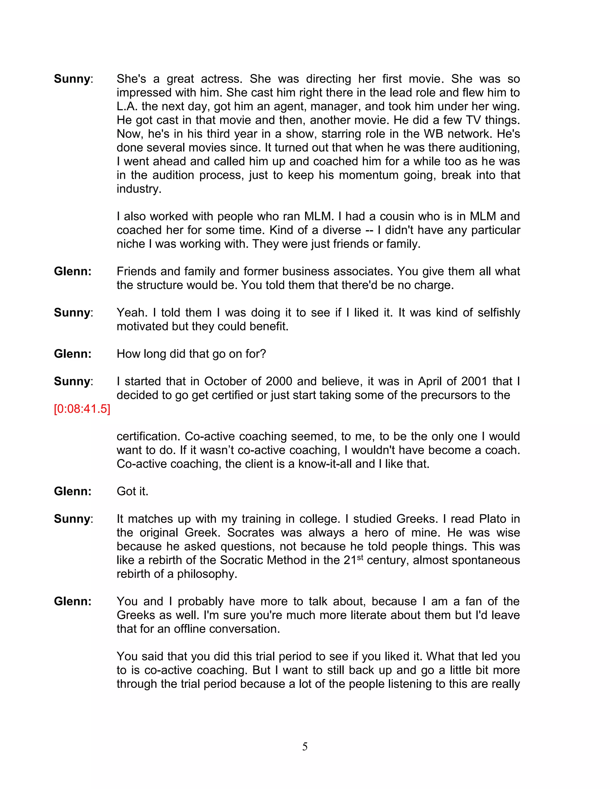 5 
Sunny: She's a great actress. She was directing her first movie. She was so impressed with him. She cast him right there in the lead role and flew him to L.A. the next day, got him an agent, manager, and took him under her wing. He got cast in that movie and then, another movie. He did a few TV things. Now, he's in his third year in a show, starring role in the WB network. He's done several movies since. It turned out that when he was there auditioning, I went ahead and called him up and coached him for a while too as he was in the audition process, just to keep his momentum going, break into that industry. 
I also worked with people who ran MLM. I had a cousin who is in MLM and coached her for some time. Kind of a diverse -- I didn't have any particular niche I was working with. They were just friends or family. 
Glenn: Friends and family and former business associates. You give them all what the structure would be. You told them that there'd be no charge. 
Sunny: Yeah. I told them I was doing it to see if I liked it. It was kind of selfishly motivated but they could benefit. 
Glenn: How long did that go on for? 
Sunny: I started that in October of 2000 and believe, it was in April of 2001 that I decided to go get certified or just start taking some of the precursors to the 
[0:08:41.5] 
certification. Co-active coaching seemed, to me, to be the only one I would want to do. If it wasn’t co-active coaching, I wouldn't have become a coach. Co-active coaching, the client is a know-it-all and I like that. 
Glenn: Got it. 
Sunny: It matches up with my training in college. I studied Greeks. I read Plato in the original Greek. Socrates was always a hero of mine. He was wise because he asked questions, not because he told people things. This was like a rebirth of the Socratic Method in the 21st century, almost spontaneous rebirth of a philosophy. 
Glenn: You and I probably have more to talk about, because I am a fan of the Greeks as well. I'm sure you're much more literate about them but I'd leave that for an offline conversation. 
You said that you did this trial period to see if you liked it. What that led you to is co-active coaching. But I want to still back up and go a little bit more through the trial period because a lot of the people listening to this are really  
