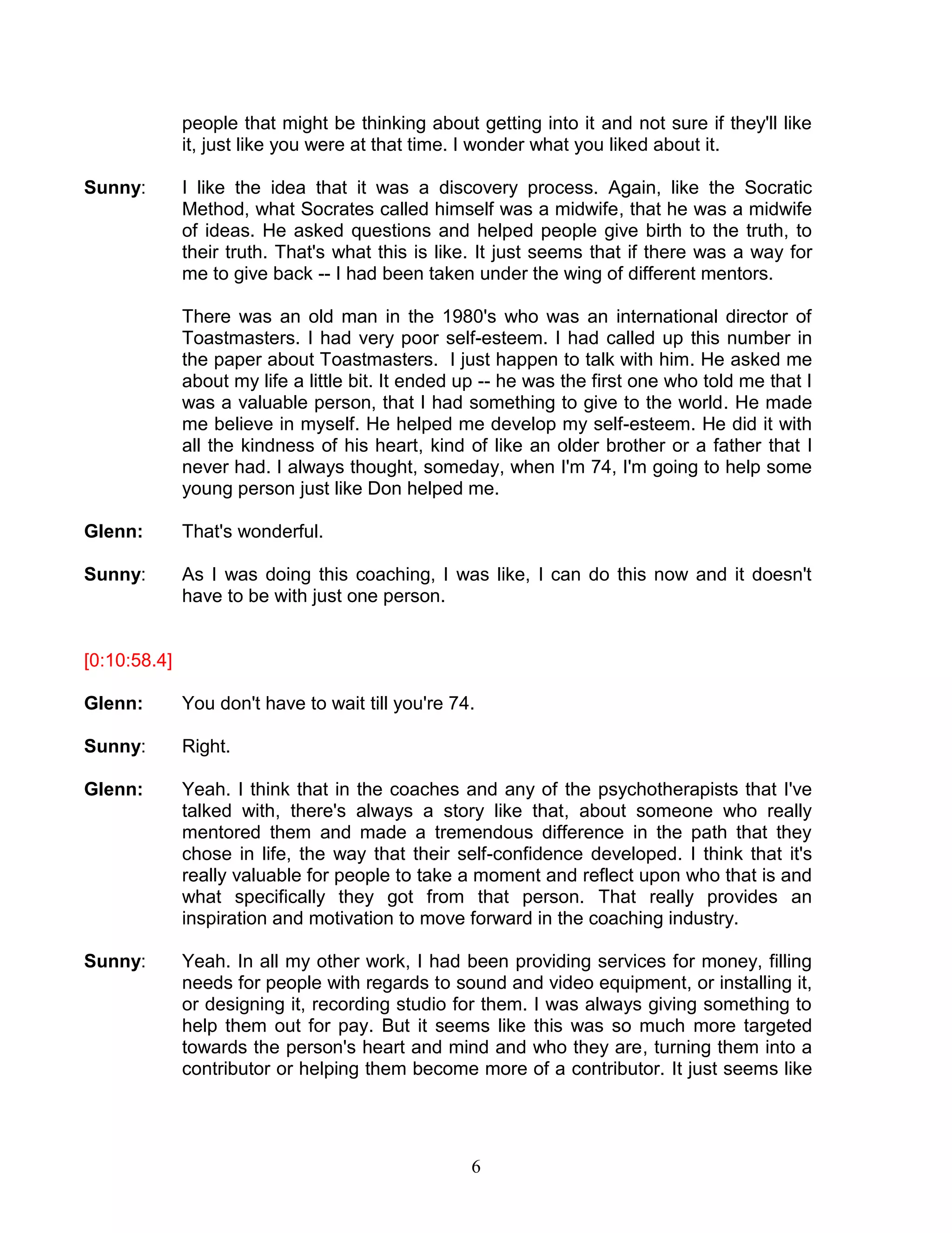 6 
people that might be thinking about getting into it and not sure if they'll like it, just like you were at that time. I wonder what you liked about it. 
Sunny: I like the idea that it was a discovery process. Again, like the Socratic Method, what Socrates called himself was a midwife, that he was a midwife of ideas. He asked questions and helped people give birth to the truth, to their truth. That's what this is like. It just seems that if there was a way for me to give back -- I had been taken under the wing of different mentors. 
There was an old man in the 1980's who was an international director of Toastmasters. I had very poor self-esteem. I had called up this number in the paper about Toastmasters. I just happen to talk with him. He asked me about my life a little bit. It ended up -- he was the first one who told me that I was a valuable person, that I had something to give to the world. He made me believe in myself. He helped me develop my self-esteem. He did it with all the kindness of his heart, kind of like an older brother or a father that I never had. I always thought, someday, when I'm 74, I'm going to help some young person just like Don helped me. 
Glenn: That's wonderful. 
Sunny: As I was doing this coaching, I was like, I can do this now and it doesn't have to be with just one person. 
[0:10:58.4] 
Glenn: You don't have to wait till you're 74. 
Sunny: Right. 
Glenn: Yeah. I think that in the coaches and any of the psychotherapists that I've talked with, there's always a story like that, about someone who really mentored them and made a tremendous difference in the path that they chose in life, the way that their self-confidence developed. I think that it's really valuable for people to take a moment and reflect upon who that is and what specifically they got from that person. That really provides an inspiration and motivation to move forward in the coaching industry. 
Sunny: Yeah. In all my other work, I had been providing services for money, filling needs for people with regards to sound and video equipment, or installing it, or designing it, recording studio for them. I was always giving something to help them out for pay. But it seems like this was so much more targeted towards the person's heart and mind and who they are, turning them into a contributor or helping them become more of a contributor. It just seems like  