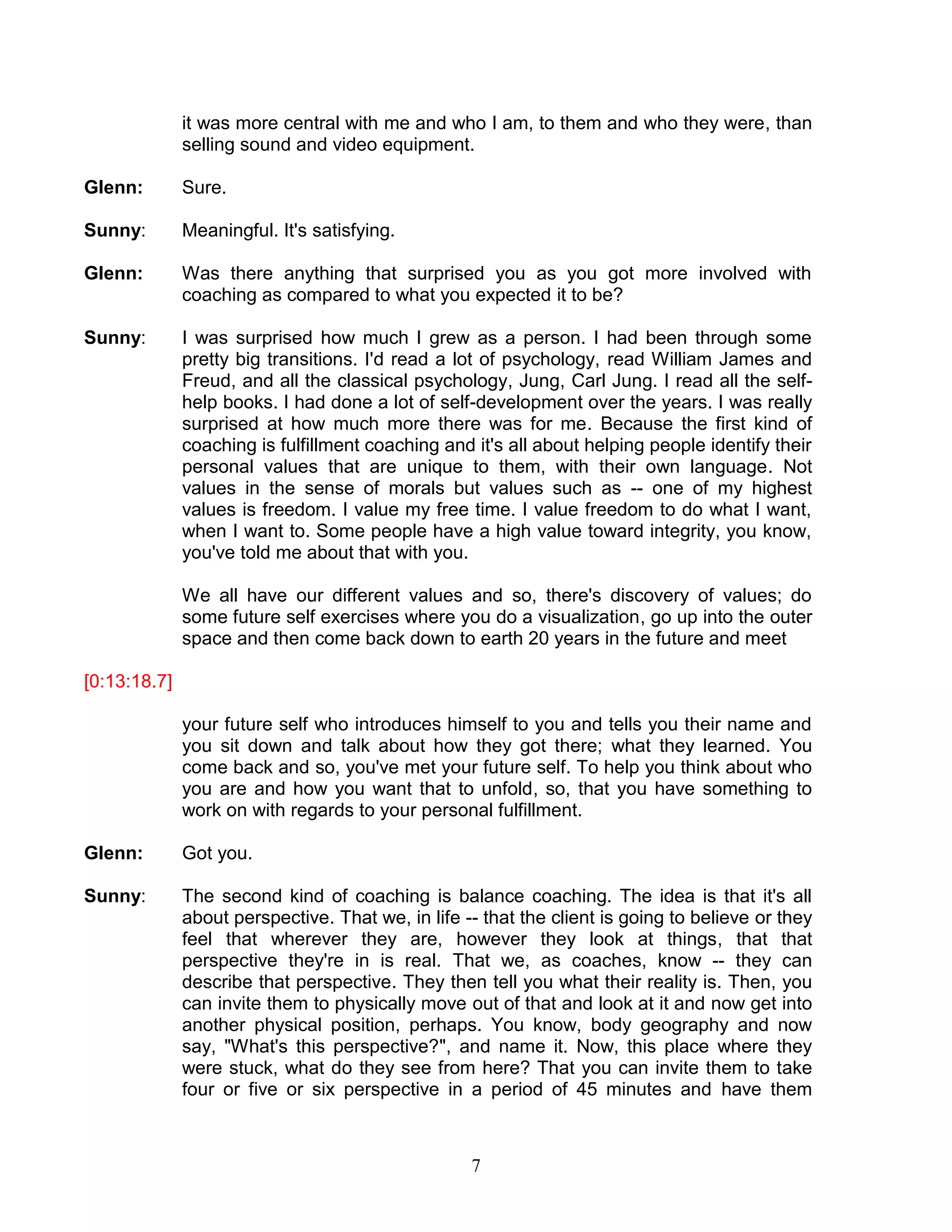 7 
it was more central with me and who I am, to them and who they were, than selling sound and video equipment. 
Glenn: Sure. 
Sunny: Meaningful. It's satisfying. 
Glenn: Was there anything that surprised you as you got more involved with coaching as compared to what you expected it to be? 
Sunny: I was surprised how much I grew as a person. I had been through some pretty big transitions. I'd read a lot of psychology, read William James and Freud, and all the classical psychology, Jung, Carl Jung. I read all the self- help books. I had done a lot of self-development over the years. I was really surprised at how much more there was for me. Because the first kind of coaching is fulfillment coaching and it's all about helping people identify their personal values that are unique to them, with their own language. Not values in the sense of morals but values such as -- one of my highest values is freedom. I value my free time. I value freedom to do what I want, when I want to. Some people have a high value toward integrity, you know, you've told me about that with you. 
We all have our different values and so, there's discovery of values; do some future self exercises where you do a visualization, go up into the outer space and then come back down to earth 20 years in the future and meet 
[0:13:18.7] 
your future self who introduces himself to you and tells you their name and you sit down and talk about how they got there; what they learned. You come back and so, you've met your future self. To help you think about who you are and how you want that to unfold, so, that you have something to work on with regards to your personal fulfillment. 
Glenn: Got you. 
Sunny: The second kind of coaching is balance coaching. The idea is that it's all about perspective. That we, in life -- that the client is going to believe or they feel that wherever they are, however they look at things, that that perspective they're in is real. That we, as coaches, know -- they can describe that perspective. They then tell you what their reality is. Then, you can invite them to physically move out of that and look at it and now get into another physical position, perhaps. You know, body geography and now say, "What's this perspective?", and name it. Now, this place where they were stuck, what do they see from here? That you can invite them to take four or five or six perspective in a period of 45 minutes and have them  