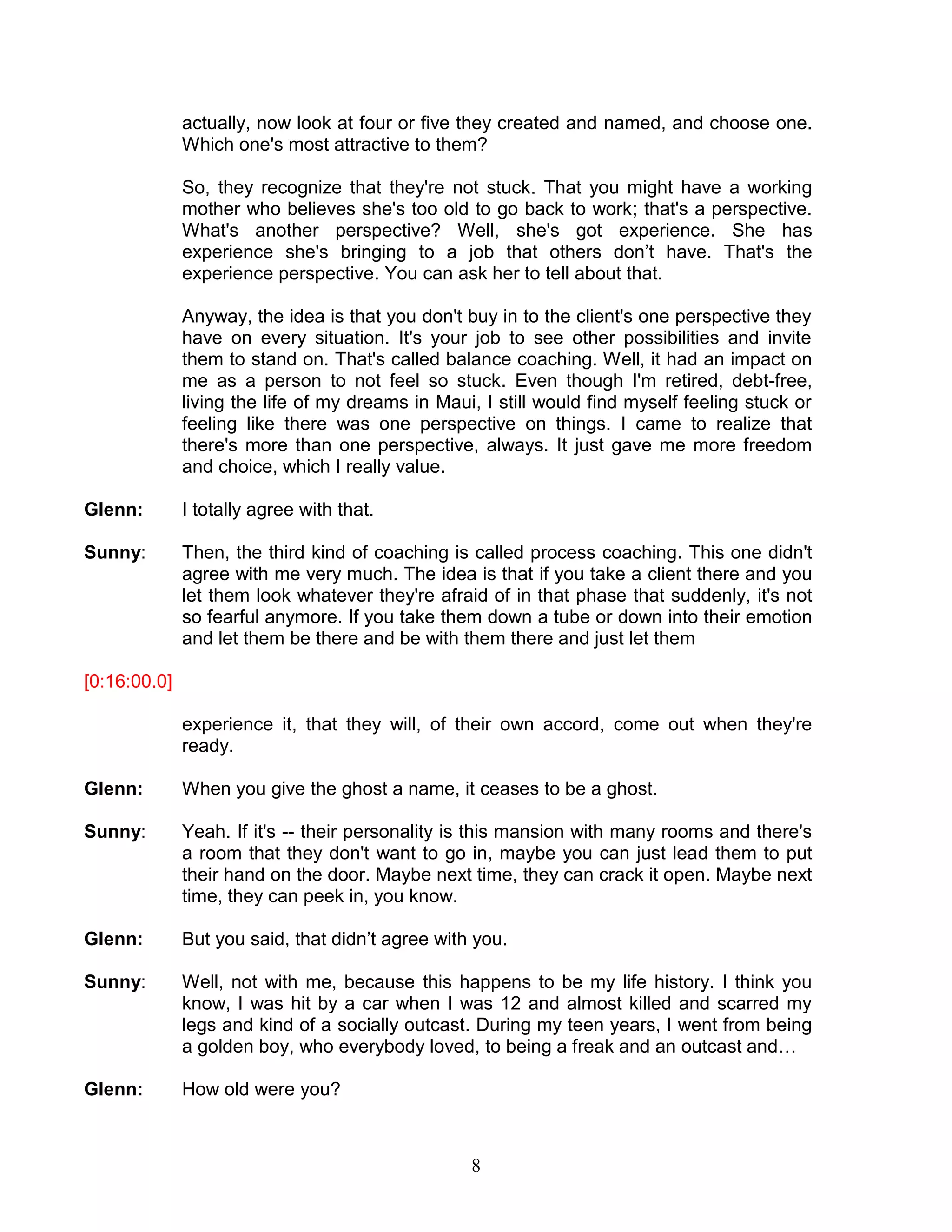 8 
actually, now look at four or five they created and named, and choose one. Which one's most attractive to them? 
So, they recognize that they're not stuck. That you might have a working mother who believes she's too old to go back to work; that's a perspective. What's another perspective? Well, she's got experience. She has experience she's bringing to a job that others don’t have. That's the experience perspective. You can ask her to tell about that. 
Anyway, the idea is that you don't buy in to the client's one perspective they have on every situation. It's your job to see other possibilities and invite them to stand on. That's called balance coaching. Well, it had an impact on me as a person to not feel so stuck. Even though I'm retired, debt-free, living the life of my dreams in Maui, I still would find myself feeling stuck or feeling like there was one perspective on things. I came to realize that there's more than one perspective, always. It just gave me more freedom and choice, which I really value. 
Glenn: I totally agree with that. 
Sunny: Then, the third kind of coaching is called process coaching. This one didn't agree with me very much. The idea is that if you take a client there and you let them look whatever they're afraid of in that phase that suddenly, it's not so fearful anymore. If you take them down a tube or down into their emotion and let them be there and be with them there and just let them 
[0:16:00.0] 
experience it, that they will, of their own accord, come out when they're ready. 
Glenn: When you give the ghost a name, it ceases to be a ghost. 
Sunny: Yeah. If it's -- their personality is this mansion with many rooms and there's a room that they don't want to go in, maybe you can just lead them to put their hand on the door. Maybe next time, they can crack it open. Maybe next time, they can peek in, you know. 
Glenn: But you said, that didn’t agree with you. 
Sunny: Well, not with me, because this happens to be my life history. I think you know, I was hit by a car when I was 12 and almost killed and scarred my legs and kind of a socially outcast. During my teen years, I went from being a golden boy, who everybody loved, to being a freak and an outcast and… 
Glenn: How old were you?  