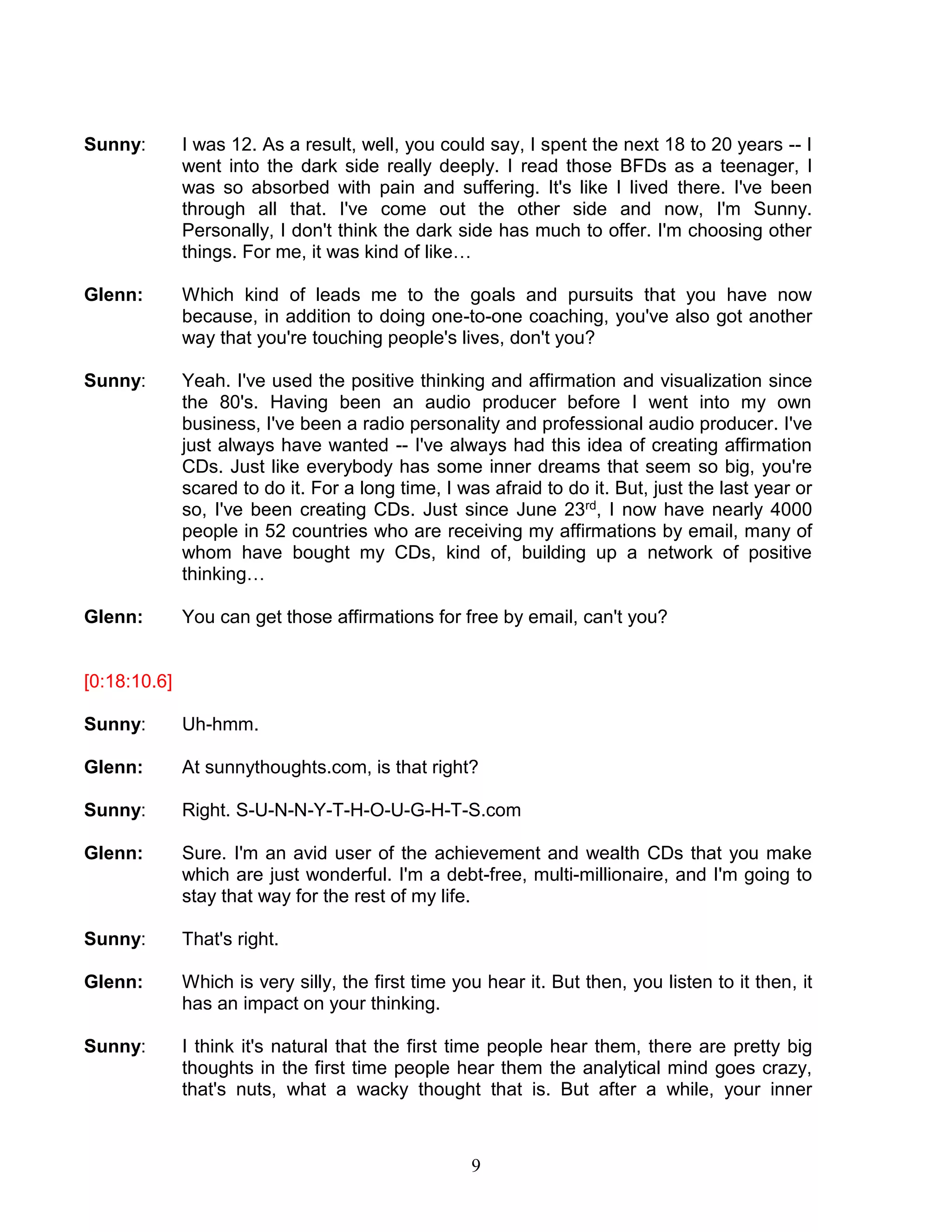9 
Sunny: I was 12. As a result, well, you could say, I spent the next 18 to 20 years -- I went into the dark side really deeply. I read those BFDs as a teenager, I was so absorbed with pain and suffering. It's like I lived there. I've been through all that. I've come out the other side and now, I'm Sunny. Personally, I don't think the dark side has much to offer. I'm choosing other things. For me, it was kind of like… 
Glenn: Which kind of leads me to the goals and pursuits that you have now because, in addition to doing one-to-one coaching, you've also got another way that you're touching people's lives, don't you? 
Sunny: Yeah. I've used the positive thinking and affirmation and visualization since the 80's. Having been an audio producer before I went into my own business, I've been a radio personality and professional audio producer. I've just always have wanted -- I've always had this idea of creating affirmation CDs. Just like everybody has some inner dreams that seem so big, you're scared to do it. For a long time, I was afraid to do it. But, just the last year or so, I've been creating CDs. Just since June 23rd, I now have nearly 4000 people in 52 countries who are receiving my affirmations by email, many of whom have bought my CDs, kind of, building up a network of positive thinking… 
Glenn: You can get those affirmations for free by email, can't you? 
[0:18:10.6] 
Sunny: Uh-hmm. 
Glenn: At sunnythoughts.com, is that right? 
Sunny: Right. S-U-N-N-Y-T-H-O-U-G-H-T-S.com 
Glenn: Sure. I'm an avid user of the achievement and wealth CDs that you make which are just wonderful. I'm a debt-free, multi-millionaire, and I'm going to stay that way for the rest of my life. 
Sunny: That's right. 
Glenn: Which is very silly, the first time you hear it. But then, you listen to it then, it has an impact on your thinking. 
Sunny: I think it's natural that the first time people hear them, there are pretty big thoughts in the first time people hear them the analytical mind goes crazy, that's nuts, what a wacky thought that is. But after a while, your inner  