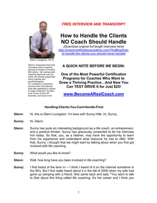 1 
Glenn Livingston, Ph.D. FREE INTERVIEW AND TRANSCRIPT How to Handle the Clients NO Coach Should Handle (Download original full length interview here) http://coachcertificationacademy.com/TheBlog/how- to-handle-the-clients-you-should-never-handle/ Glenn's companies have sold consulting and/or coaching services to dozens of Fortune 500 clients. He's worked with coaching clients all over the world, and directly supervised many coaches and psychotherapists. Dr. Livingston's companies' previous work and theories have also appeared in dozens of major media like The New York Times, Crain's NY Business, and many more A QUICK NOTE BEFORE WE BEGIN: One of the Most Powerful Certification Programs for Coaches Who Want to Grow a Thriving Practice…And Now You Can TEST DRIVE It for Just $25! www.BecomeARealCoach.com 
Handling-Clients-You-Cant-Handle-Final 
Glenn: Hi, this is Glenn Livingston. I'm here with Sunny Hills. Hi, Sunny. 
Sunny: Hi, Glenn. 
Glenn: Sunny has quite an interesting background as a life coach, an entrepreneur, and a positive thinker. Sunny has graciously consented to let me interview him today. So that, you, as a listener, may have the opportunity to learn from his experience and understand what resource he has to offer. With that, Sunny, I thought that we might start by talking about when you first got involved with life coaching. 
Sunny: What would you like to know? 
Glenn: Well, how long have you been involved in life coaching? 
Sunny: I first heard of the term in -- I think I heard of it on the Internet sometime in the 90's. But I first really heard about it in the fall of 2000 when my wife had gone up camping with a friend. She came back and said, "You want to talk to Deb about this thing called life coaching. It's her career and I think you  
