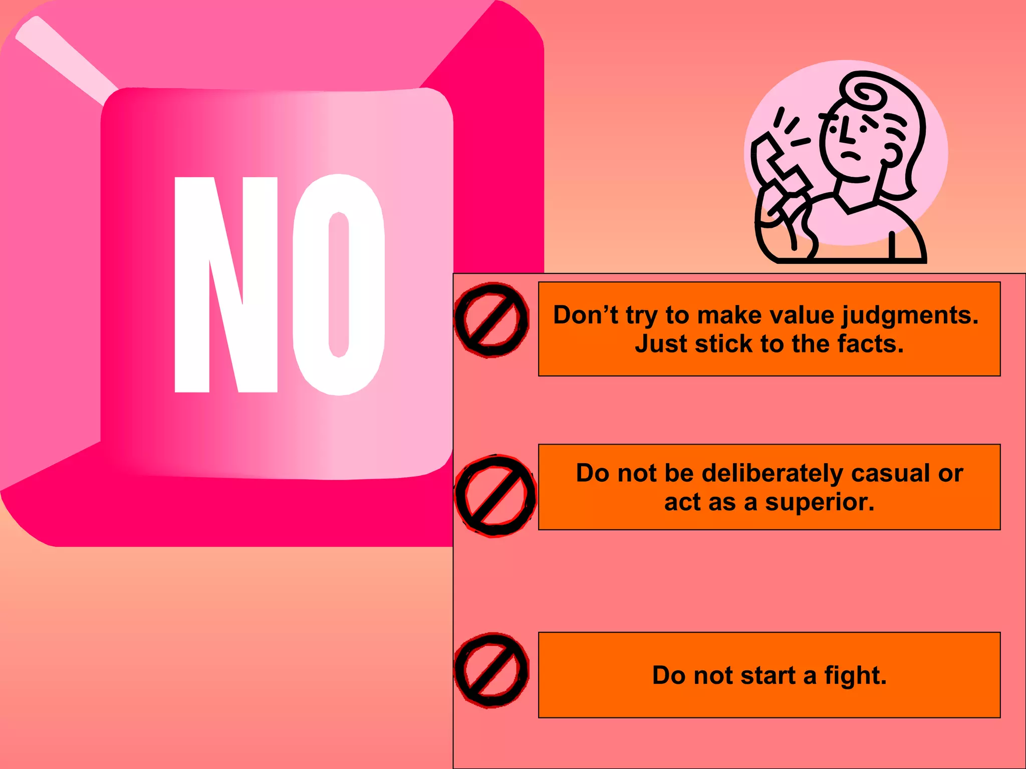Don’t try to make value judgments.  Just stick to the facts. Do not be deliberately casual or act as a superior. Do not start a fight. 