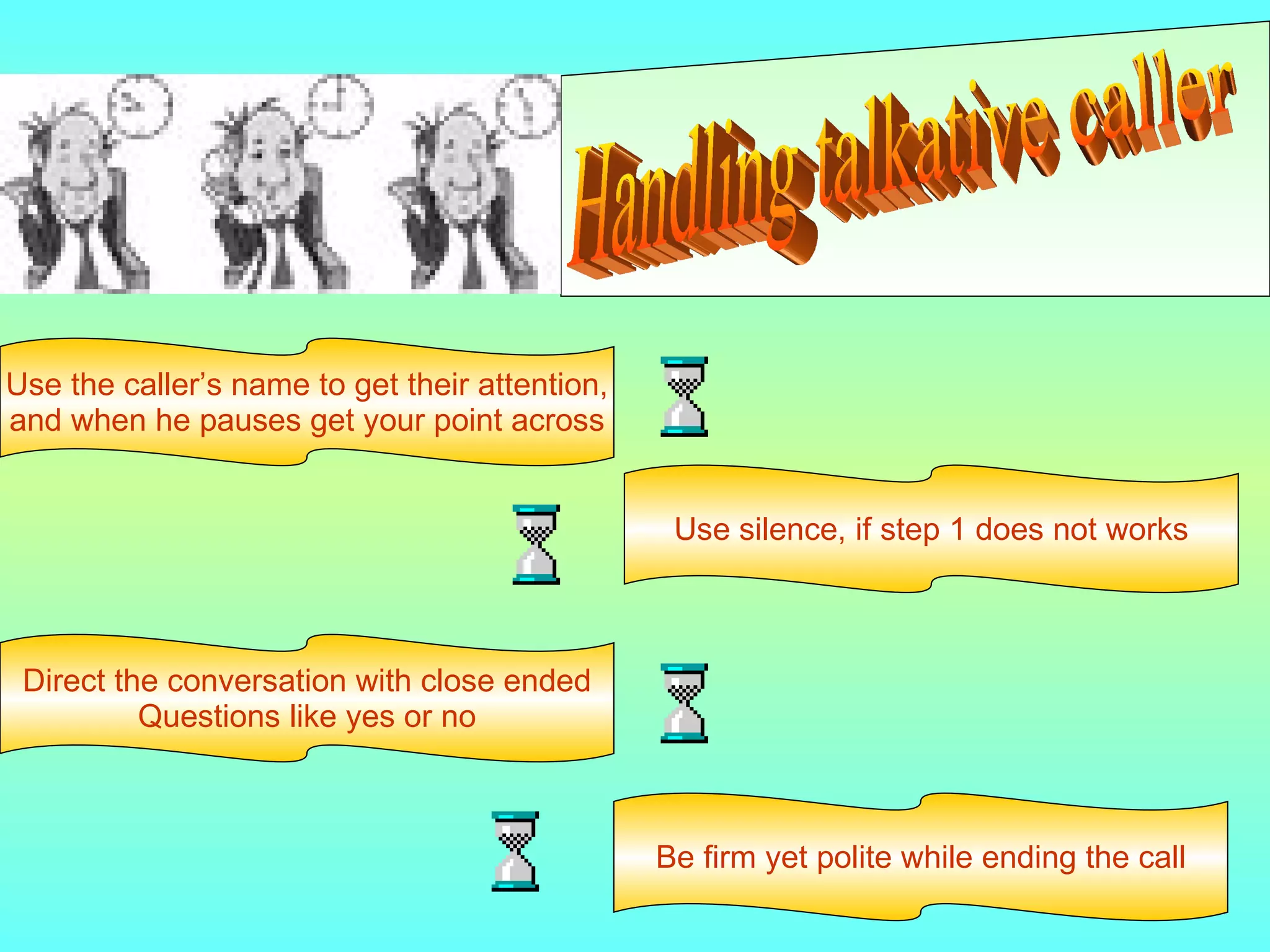 Handling talkative caller Use the caller’s name to get their attention, and when he pauses get your point across Use silence, if step 1 does not works Direct the conversation with close ended Questions like yes or no Be firm yet polite while ending the call 