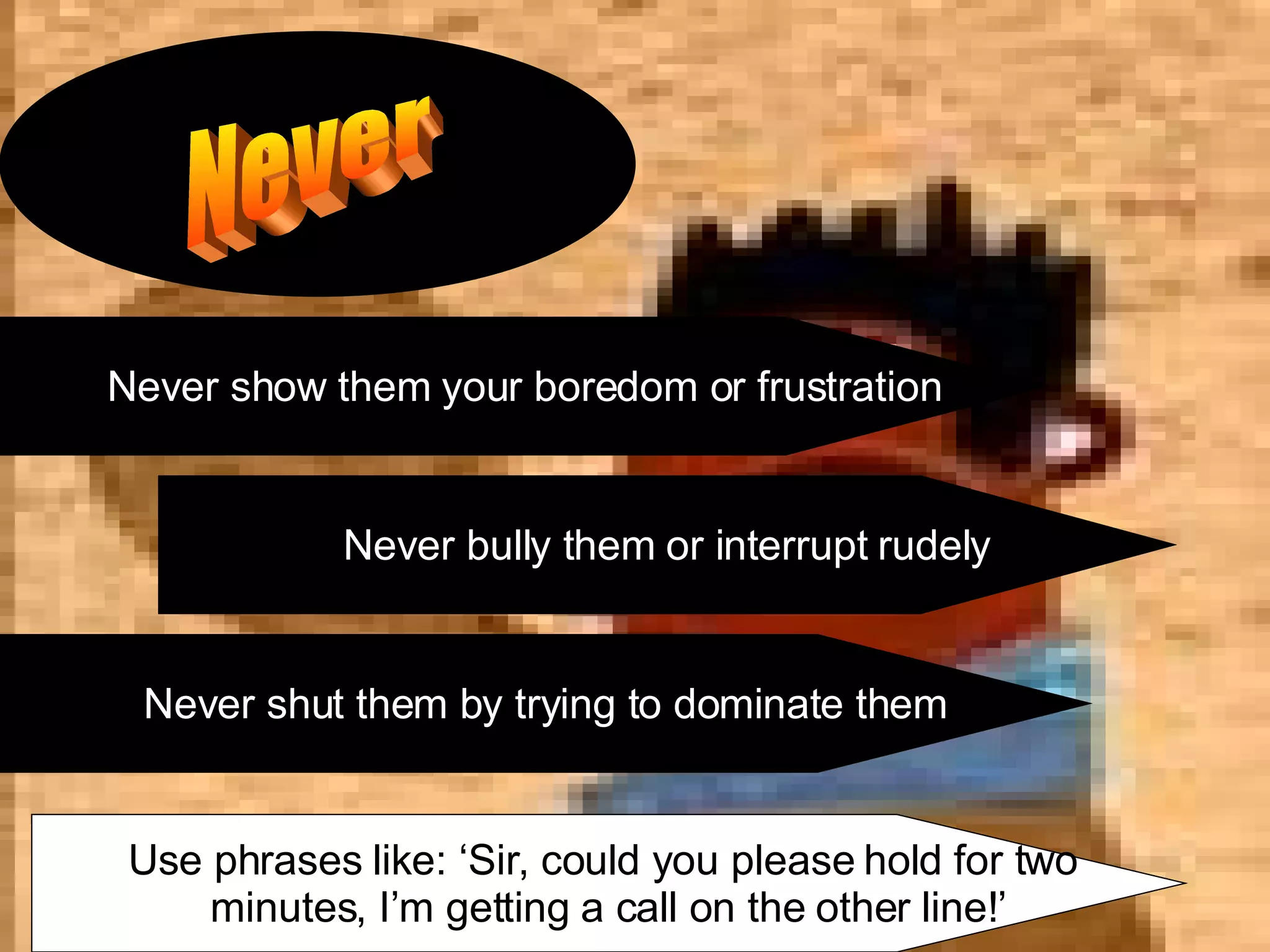 Never Never show them your boredom or frustration Never bully them or interrupt rudely Never shut them by trying to dominate them Use phrases like: ‘Sir, could you please hold for two  minutes, I’m getting a call on the other line!’ 