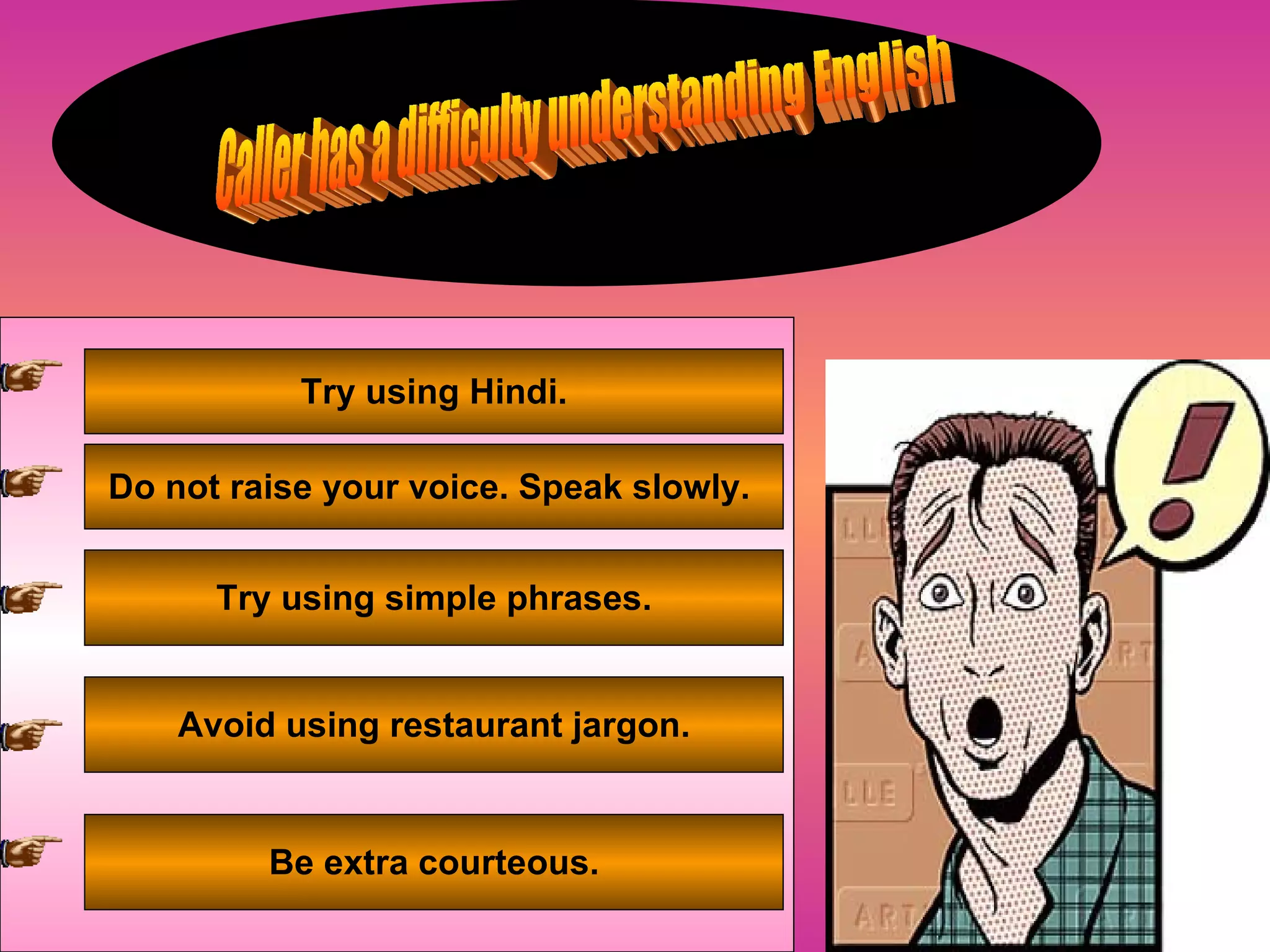 Caller has a difficulty understanding English Try using Hindi. Do not raise your voice. Speak slowly.  Try using simple phrases. Avoid using restaurant jargon. Be extra courteous. 