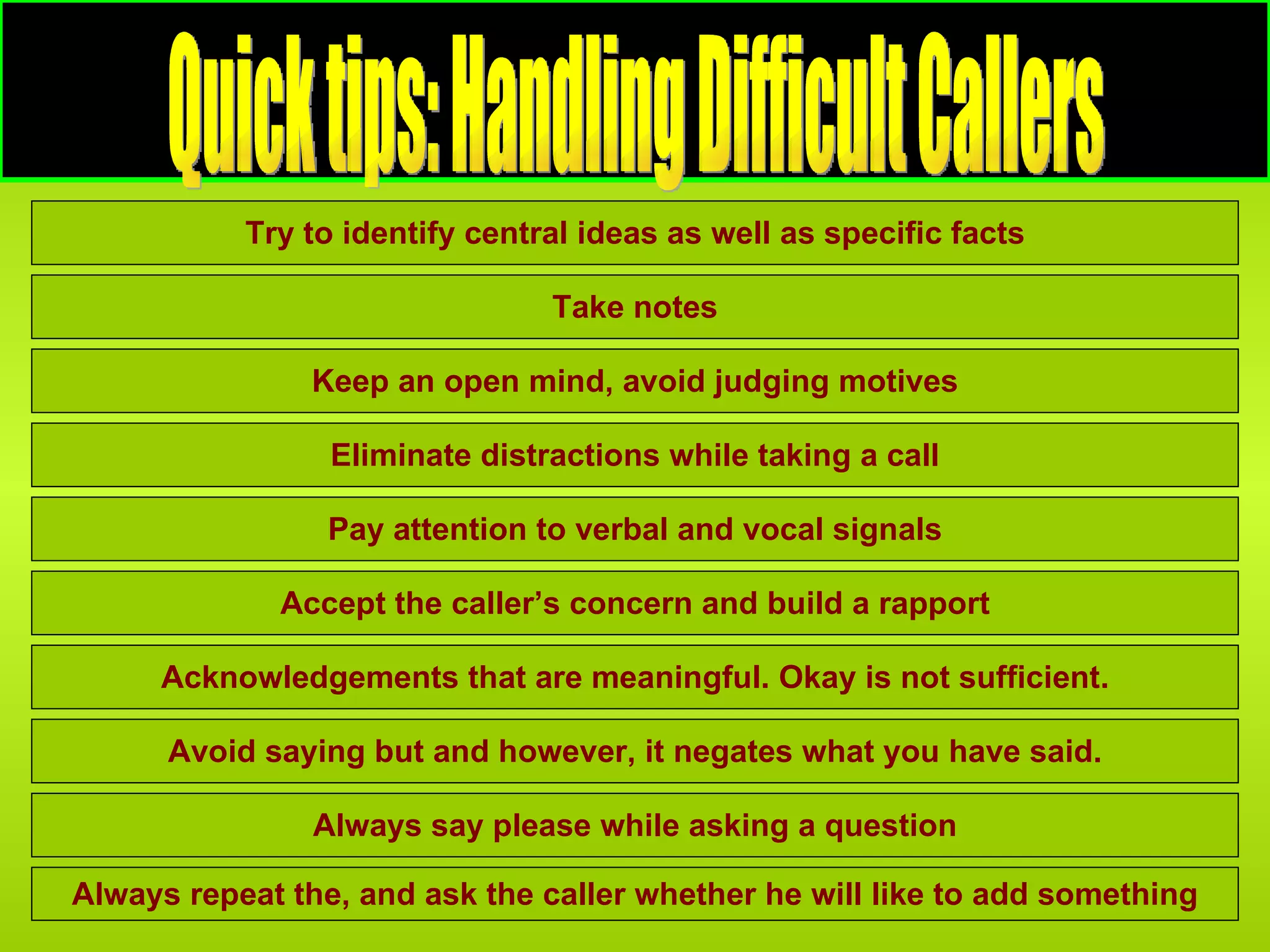 Quick tips: Handling Difficult Callers Quick tips: Handling Difficult Callers Try to identify central ideas as well as specific facts Pay attention to verbal and vocal signals Take notes Eliminate distractions while taking a call Accept the caller’s concern and build a rapport Keep an open mind, avoid judging motives Acknowledgements that are meaningful. Okay is not sufficient. Avoid saying but and however, it negates what you have said. Always say please while asking a question Always repeat the, and ask the caller whether he will like to add something 
