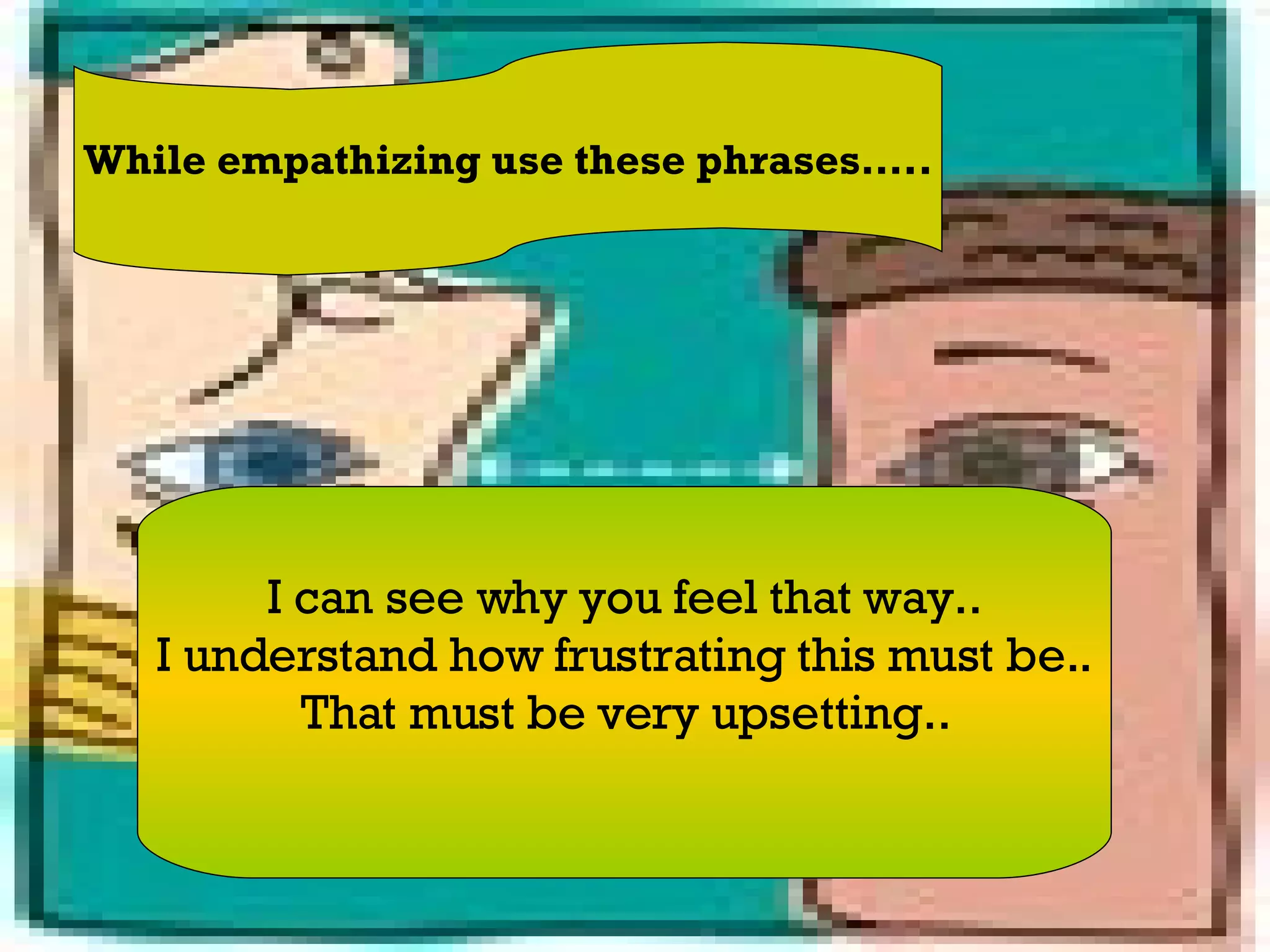 While empathizing use these phrases….. I can see why you feel that way.. I understand how frustrating this must be.. That must be very upsetting.. 