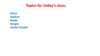 Topics for today’s class:
Mean
Median
Mode
Ranges
Scatter Graphs
 