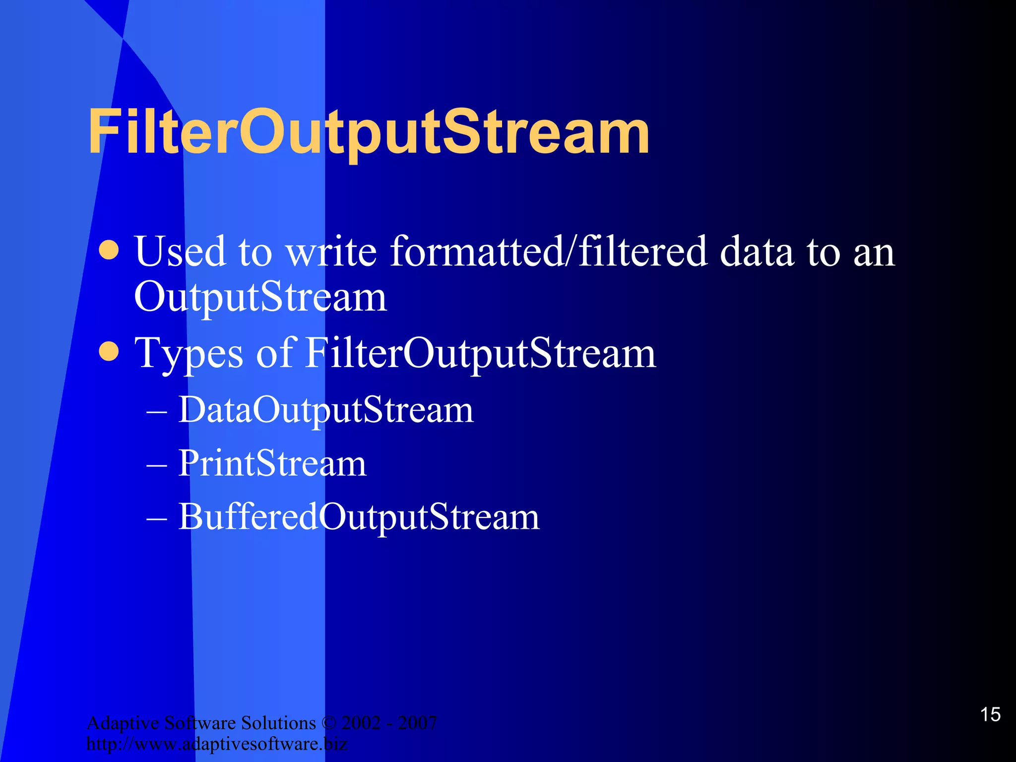 FilterOutputStream Used to write formatted/filtered data to an OutputStream Types of FilterOutputStream DataOutputStream PrintStream BufferedOutputStream 
