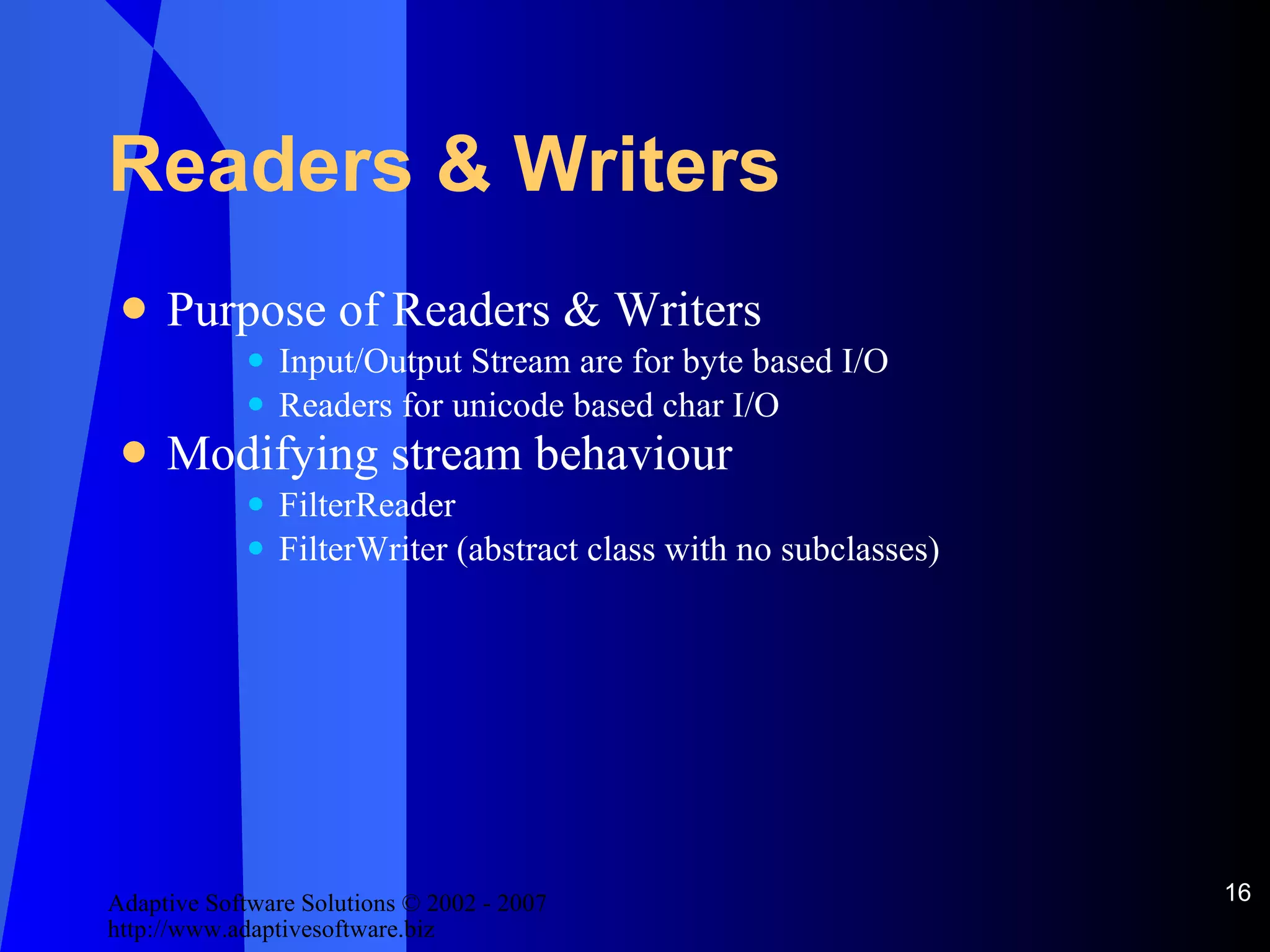 Readers & Writers Purpose of Readers & Writers Input/Output Stream are for byte based I/O Readers for unicode based char I/O Modifying stream behaviour FilterReader FilterWriter (abstract class with no subclasses) 