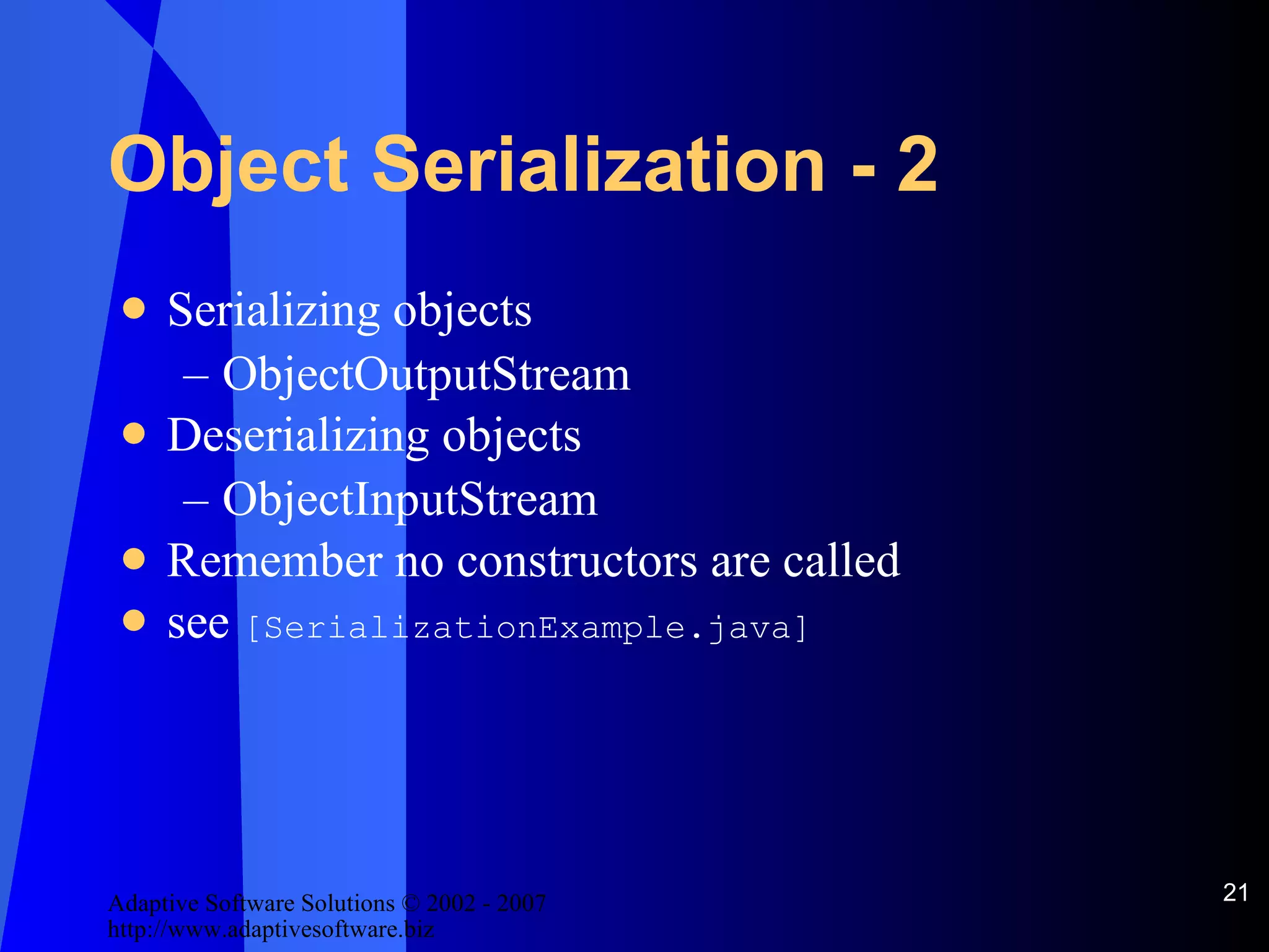 Object Serialization - 2 Serializing objects ObjectOutputStream Deserializing objects ObjectInputStream Remember no constructors are called see  [SerializationExample.java] 