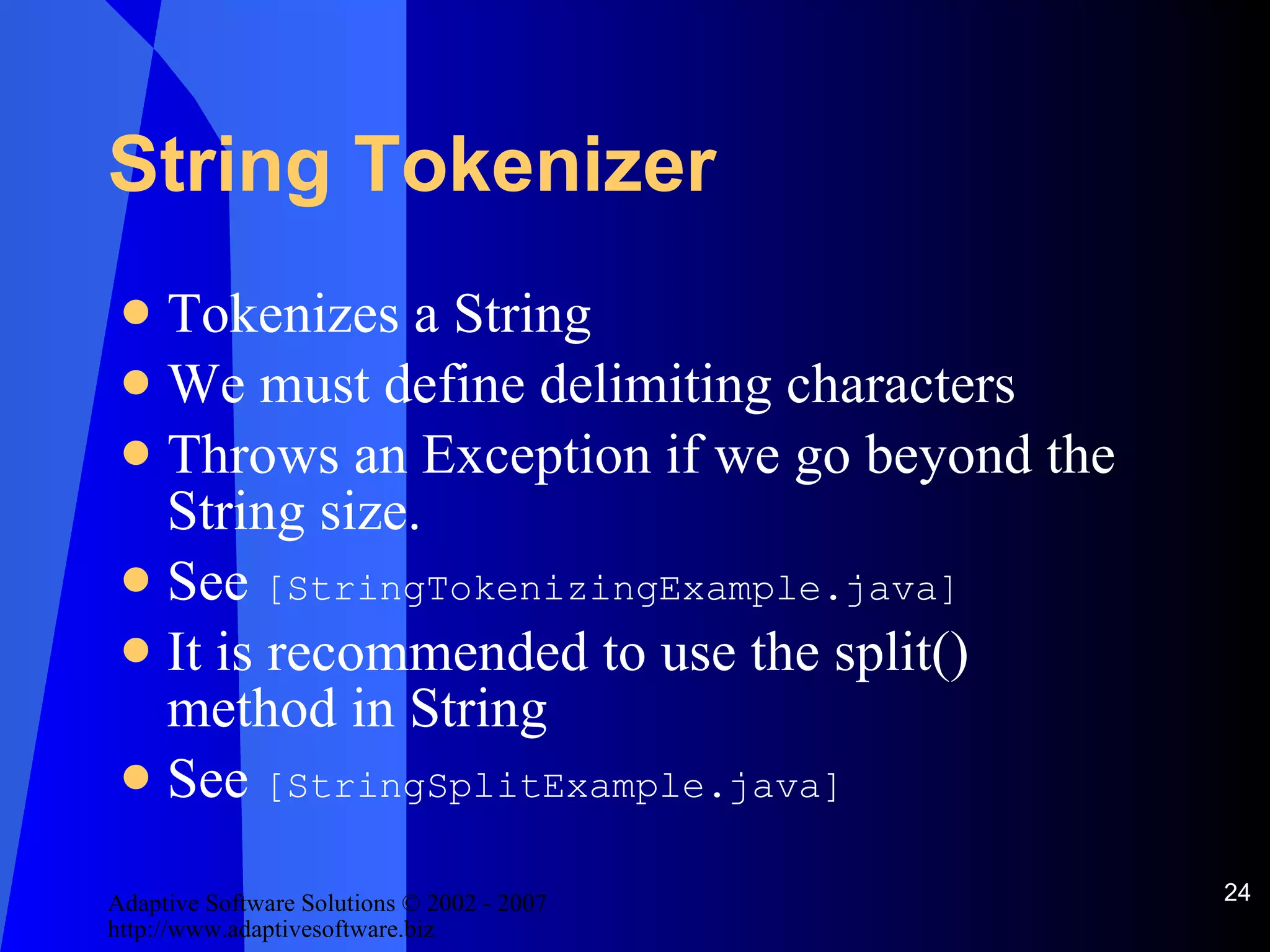 String Tokenizer Tokenizes a String We must define delimiting characters Throws an Exception if we go beyond the String size. See  [StringTokenizingExample.java] It is recommended to use the split() method in String See  [StringSplitExample.java] 