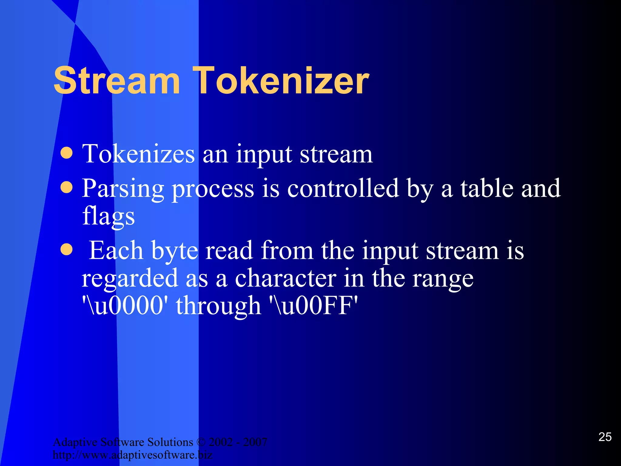 Stream Tokenizer Tokenizes an input stream Parsing process is controlled by a table and flags Each byte read from the input stream is regarded as a character in the range '\u0000' through '\u00FF' 