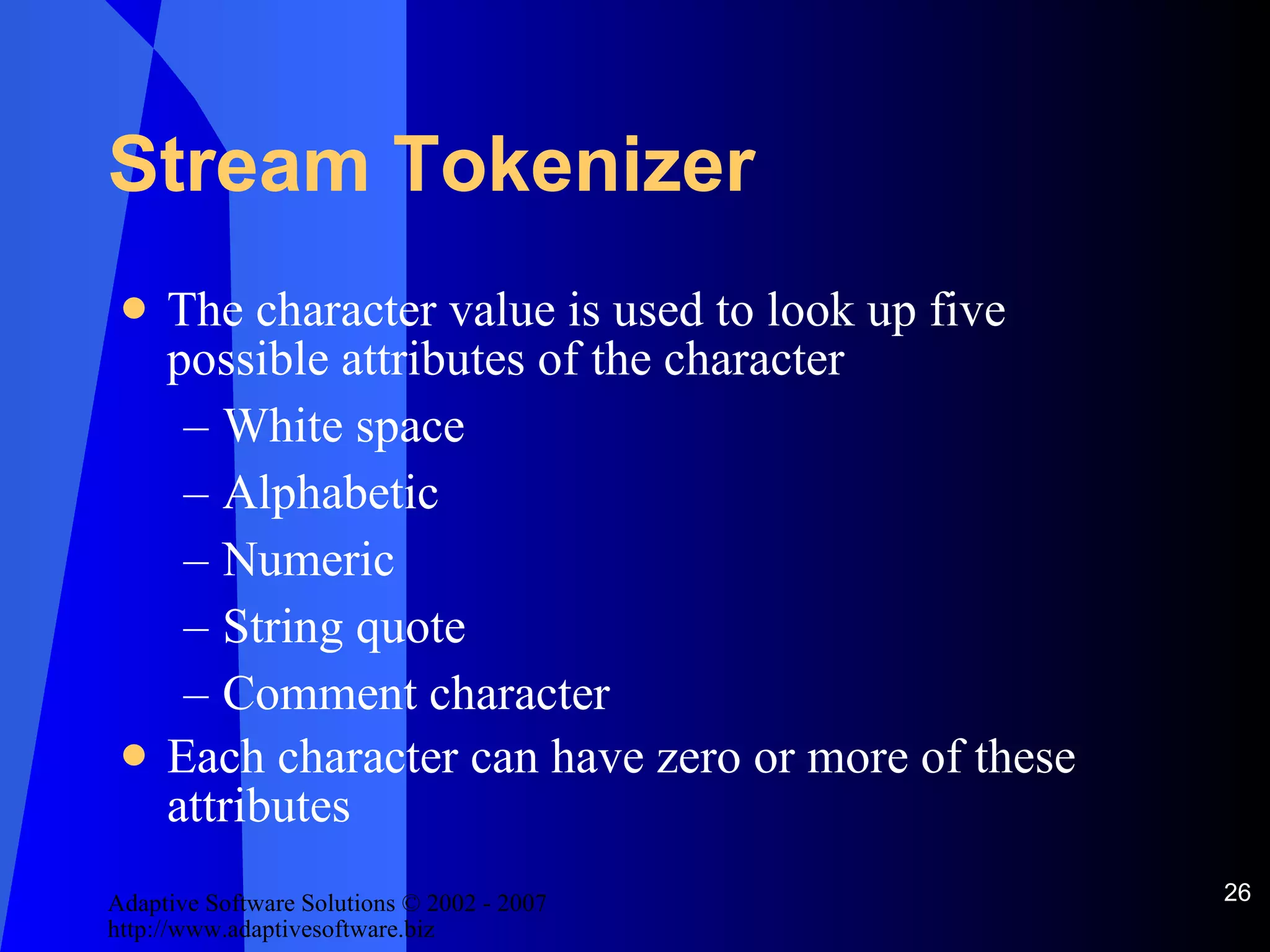 Stream Tokenizer The character value is used to look up five possible attributes of the character White space Alphabetic Numeric String quote Comment character Each character can have zero or more of these attributes 