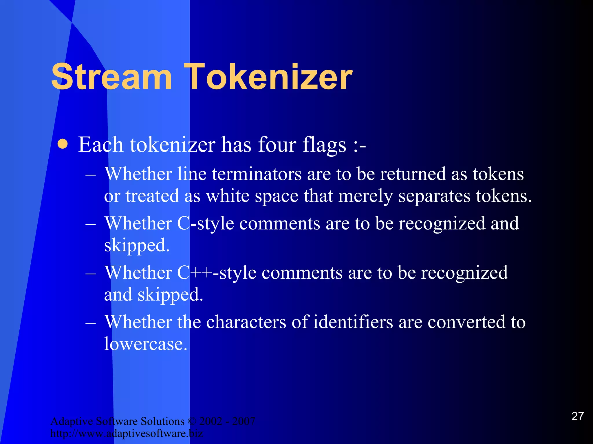 Stream Tokenizer Each tokenizer has four flags :- Whether line terminators are to be returned as tokens or treated as white space that merely separates tokens. Whether C-style comments are to be recognized and skipped. Whether C++-style comments are to be recognized and skipped. Whether the characters of identifiers are converted to lowercase. 